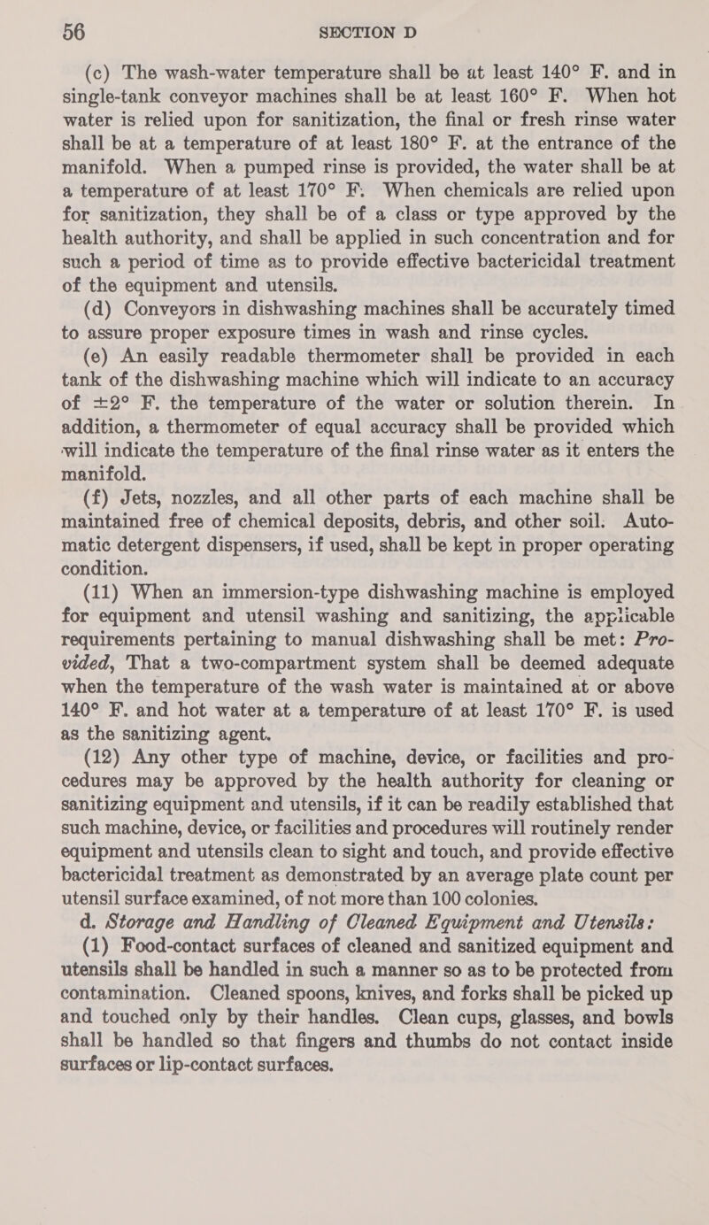 (c) The wash-water temperature shall be ut least 140° F. and in single-tank conveyor machines shall be at least 160° F. When hot water is relied upon for sanitization, the final or fresh rinse water shall be at a temperature of at least 180° F. at the entrance of the manifold. When a pumped rinse is provided, the water shall be at a temperature of at least 170° F. When chemicals are relied upon for sanitization, they shall be of a class or type approved by the health authority, and shall be applied in such concentration and for such a period of time as to provide effective bactericidal treatment of the equipment and utensils. (d) Conveyors in dishwashing machines shall be accurately timed to assure proper exposure times in wash and rinse cycles. (e) An easily readable thermometer shall be provided in each tank of the dishwashing machine which will indicate to an accuracy of +2° F. the temperature of the water or solution therein. In addition, a thermometer of equal accuracy shall be provided which ‘will indicate the temperature of the final rinse water as it enters the manifold. (f) Jets, nozzles, and all other parts of each machine shall be maintained free of chemical deposits, debris, and other soil: Auto- matic detergent dispensers, if used, shall be kept in proper operating condition. (11) When an immersion-type dishwashing machine is employed for equipment and utensil washing and sanitizing, the applicable requirements pertaining to manual dishwashing shall be met: Pro- vided, That a two-compartment system shall be deemed adequate when the temperature of the wash water is maintained at or above 140° F. and hot water at a temperature of at least 170° F. is used as the sanitizing agent. (12) Any other type of machine, device, or facilities and pro- cedures may be approved by the health authority for cleaning or sanitizing equipment and utensils, if it can be readily established that such machine, device, or facilities and procedures will routinely render equipment and utensils clean to sight and touch, and provide effective bactericidal treatment as demonstrated by an average plate count per utensil surface examined, of not more than 100 colonies. d. Storage and Handling of Cleaned Equipment and Utensils: (1) Food-contact surfaces of cleaned and sanitized equipment and utensils shall be handled in such a manner so as to be protected from contamination. Cleaned spoons, knives, and forks shall be picked up and touched only by their handles. Clean cups, glasses, and bowls shall be handled so that fingers and thumbs do not contact inside surfaces or lip-contact surfaces.
