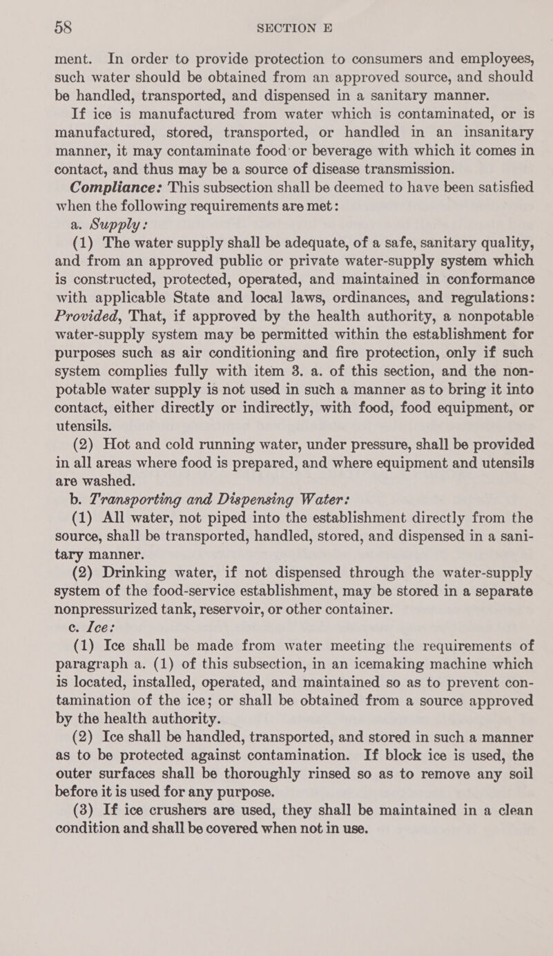 ment. In order to provide protection to consumers and employees, such water should be obtained from an approved source, and should be handled, transported, and dispensed in a sanitary manner. If ice is manufactured from water which is contaminated, or is manufactured, stored, transported, or handled in an insanitary manner, it may contaminate food'or beverage with which it comes in contact, and thus may be a source of disease transmission. Compliance: This subsection shall be deemed to have been satisfied when the following requirements are met: a. Supply: (1) The water supply shall be adequate, of a safe, sanitary quality, and from an approved public or private water-supply system which is constructed, protected, operated, and maintained in conformance with applicable State and local laws, ordinances, and regulations: Provided, That, if approved by the health authority, a nonpotable water-supply system may be permitted within the establishment for purposes such as air conditioning and fire protection, only if such system complies fully with item 3. a. of this section, and the non- potable water supply is not used in such a manner as to bring it into contact, either directly or indirectly, with food, food equipment, or utensils. (2) Hot and cold running water, under pressure, shall be provided in all areas where food is prepared, and where equipment and utensils are washed. b. Transporting and Dispensing Water: (1) All water, not piped into the establishment directly from the source, shall be transported, handled, stored, and dispensed in a sani- tary manner. (2) Drinking water, if not dispensed through the water-supply system of the food-service establishment, may be stored in a separate nonpressurized tank, reservoir, or other container. ec. Ice: (1) Ice shall be made from water meeting the requirements of paragraph a. (1) of this subsection, in an icemaking machine which is located, installed, operated, and maintained so as to prevent con- tamination of the ice; or shall be obtained from a source approved by the health authority. (2) Ice shall be handled, transported, and stored in such a manner as to be protected against contamination. If block ice is used, the outer surfaces shall be thoroughly rinsed so as to remove any soil before it is used for any purpose. (3) If ice crushers are used, they shall be maintained in a clean condition and shall be covered when not in use.