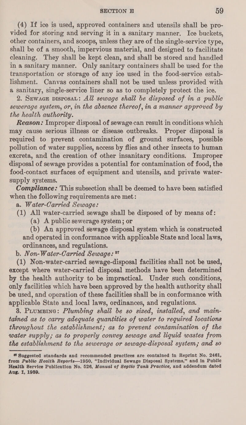 (4) If ice is used, approved containers and utensils shall be pro- vided for storing and serving it in a sanitary manner. Ice buckets, other containers, and scoops, unless they are of the single-service type, shall be of a smooth, impervious material, and designed to facilitate cleaning. They shall be kept clean, and shall be stored and handled in a sanitary manner. Only sanitary containers shall be used for the transportation or storage of any ice used in the food-service estab- lishment. Canvas containers shall not be used unless provided with a sanitary, single-service liner so as to completely protect the ice. 2. SEWAGE DISPOSAL: All sewage shall be disposed of in a public sewerage system, or, in the absence thereof, in a manner approved by the health authority. Reason: Improper disposal of sewage can result in conditions which may cause serious illness or disease outbreaks. Proper disposal is required to prevent contamination of ground surfaces, possible pollution of water supplies, access by flies and other insects to human excreta, and the creation of other insanitary conditions. Improper disposal of sewage provides a potential for contamination of food, the food-contact surfaces of equipment and utensils, and private water- supply systems. Compliance: This subsection shall be deemed to ver been satisfied when the following requirements are met: a. Water-Carried Sewage: (1) All water-carried sewage shall be disposed of by means of: (a) A public sewerage system; or (b) An approved sewage disposal system which is constructed and operated in conformance with applicable State and local laws, ordinances, and regulations. b. Non-Water-Carried Sewage: ** (1) Non-water-carried sewage-disposal facilities shall not be used, except where water-carried disposal methods have been determined by the health authority to be impractical. Under such conditions, only facilities which have been approved by the health authority shall be used, and operation of these facilities shall be in conformance with applicable State and local laws, ordinances, and regulations. 3. Puumprne: Plumbing shall be so sized, installed, and main- tained as to carry adequate quantities of water to required locations throughout the establishment; as to prevent contamination of the water supply; as to properly convey sewage and liquid wastes from the establishment to the sewerage or sewage-disposal system; and 8o % Suggested standards and recommended practices are contained in Reprint No. 2461, from Public Health Reports—1950, “Individual Sewage Disposal Systems,” and in Public Health Service Publication No. 526, Manual of Septic Tank Practice, and addendum dated Aug. 1, 1959.