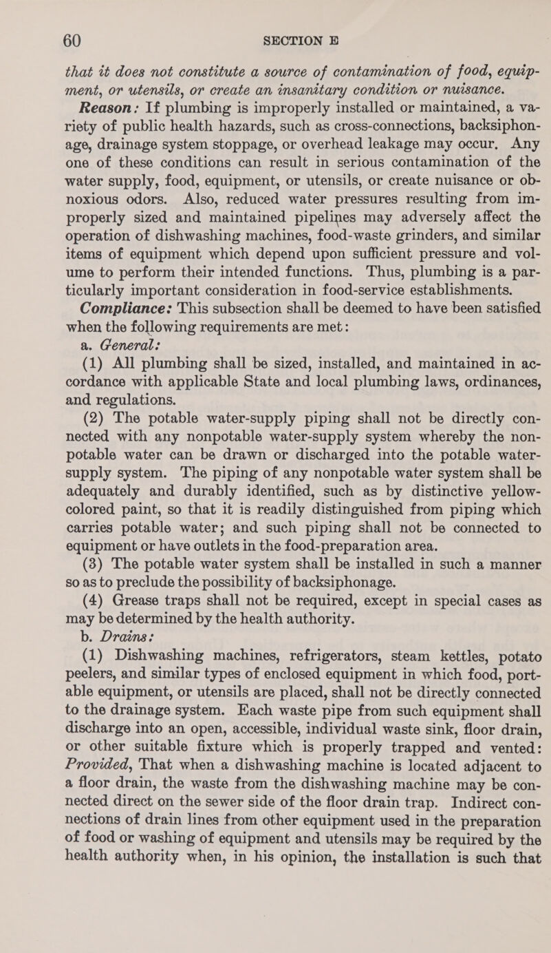 that it does not constitute a source of contamination of food, equip- ment, or utensils, or create an insanitary condition or nuisance. Reason: If plumbing is improperly installed or maintained, a va- riety of public health hazards, such as cross-connections, backsiphon- age, drainage system stoppage, or overhead leakage may occur, Any one of these conditions can result in serious contamination of the water supply, food, equipment, or utensils, or create nuisance or ob- noxious odors. Also, reduced water pressures resulting from im- properly sized and maintained pipelines may adversely affect the operation of dishwashing machines, food-waste grinders, and similar items of equipment which depend upon sufficient pressure and vol- ume to perform their intended functions. Thus, plumbing is a par- ticularly important consideration in food-service establishments. Compliance: This subsection shall be deemed to have been satisfied when the following requirements are met: a. General: (1) All plumbing shall be sized, installed, and maintained in ac- cordance with applicable State and local plumbing laws, ordinances, and regulations. (2) The potable water-supply piping shall not be directly con- nected with any nonpotable water-supply system whereby the non- potable water can be drawn or discharged into the potable water- supply system. The piping of any nonpotable water system shall be adequately and durably identified, such as by distinctive yellow- colored paint, so that it is readily distinguished from piping which carries potable water; and such piping shall not be connected to equipment or have outlets in the food-preparation area. (3) The potable water system shall be installed in such a manner so as to preclude the possibility of backsiphonage. (4) Grease traps shall not be required, except in special cases as may be determined by the health authority. b. Drains: (1) Dishwashing machines, refrigerators, steam kettles, potato peelers, and similar types of enclosed equipment in which food, port- able equipment, or utensils are placed, shall not be directly connected to the drainage system. Each waste pipe from such equipment shall discharge into an open, accessible, individual waste sink, floor drain, or other suitable fixture which is properly trapped and vented: Provided, That when a dishwashing machine is located adjacent to a floor drain, the waste from the dishwashing machine may be con- nected direct on the sewer side of the floor drain trap. Indirect con- nections of drain lines from other equipment used in the preparation of food or washing of equipment and utensils may be required by the health authority when, in his opinion, the installation is such that