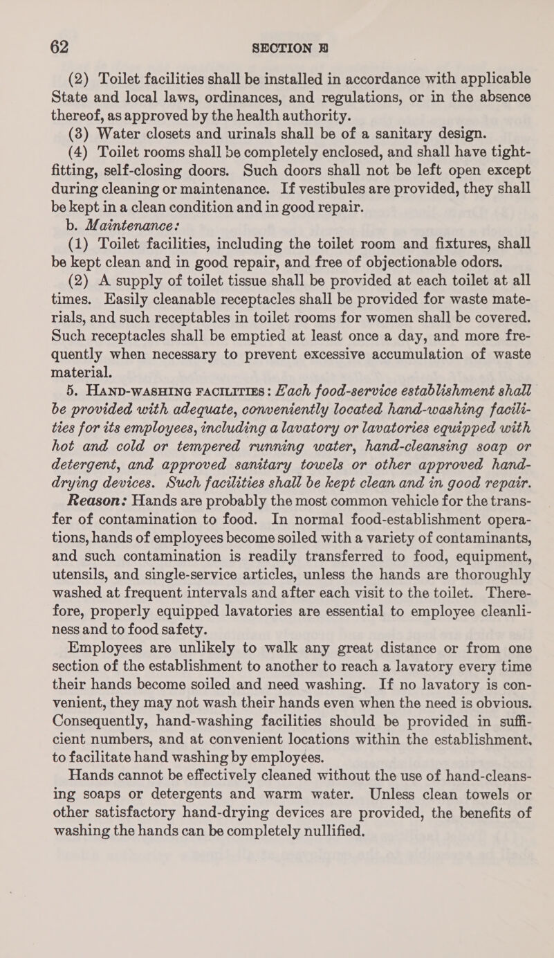 (2) Toilet facilities shall be installed in accordance with applicable State and local laws, ordinances, and regulations, or in the absence thereof, as approved by the health authority. (3) Water closets and urinals shall be of a sanitary design. (4) Toilet rooms shall be completely enclosed, and shall have tight- fitting, self-closing doors. Such doors shall not be left open except during cleaning or maintenance. If vestibules are provided, they shall be kept in a clean condition and in good repair. b. Maintenance: (1) Toilet facilities, including the toilet room and fixtures, shall be kept clean and in good repair, and free of objectionable odors. (2) A supply of toilet tissue shall be provided at each toilet at all times. Easily cleanable receptacles shall be provided for waste mate- rials, and such receptables in toilet rooms for women shall be covered. Such receptacles shall be emptied at least once a day, and more fre- quently when necessary to prevent excessive accumulation of waste material. 5. HAND-wASHING FACILITIES: Hach food-service establishment shall be provided with adequate, conveniently located hand-washing facili- ties for its employees, including a lavatory or lavatories equipped with hot and cold or tempered running water, hand-cleansing soap or detergent, and approved sanitary towels or other approved hand- drying devices. Such facilities shall be kept clean and in good repair. Reason: Hands are probably the most common vehicle for the trans- fer of contamination to food. In normal food-establishment opera- tions, hands of employees become soiled with a variety of contaminants, and such contamination is readily transferred to food, equipment, utensils, and single-service articles, unless the hands are thoroughly washed at frequent intervals and after each visit to the toilet. There- fore, properly equipped lavatories are essential to employee cleanli- ness and to food safety. Employees are unlikely to walk any great distance or from one section of the establishment to another to reach a lavatory every time their hands become soiled and need washing. If no lavatory is con- venient, they may not wash their hands even when the need is obvious. Consequently, hand-washing facilities should be provided in suffi- cient numbers, and at convenient locations within the establishment, to facilitate hand washing by employees. Hands cannot be effectively cleaned without the use of hand-cleans- ing soaps or detergents and warm water. Unless clean towels or other satisfactory hand-drying devices are provided, the benefits of washing the hands can be completely nullified.