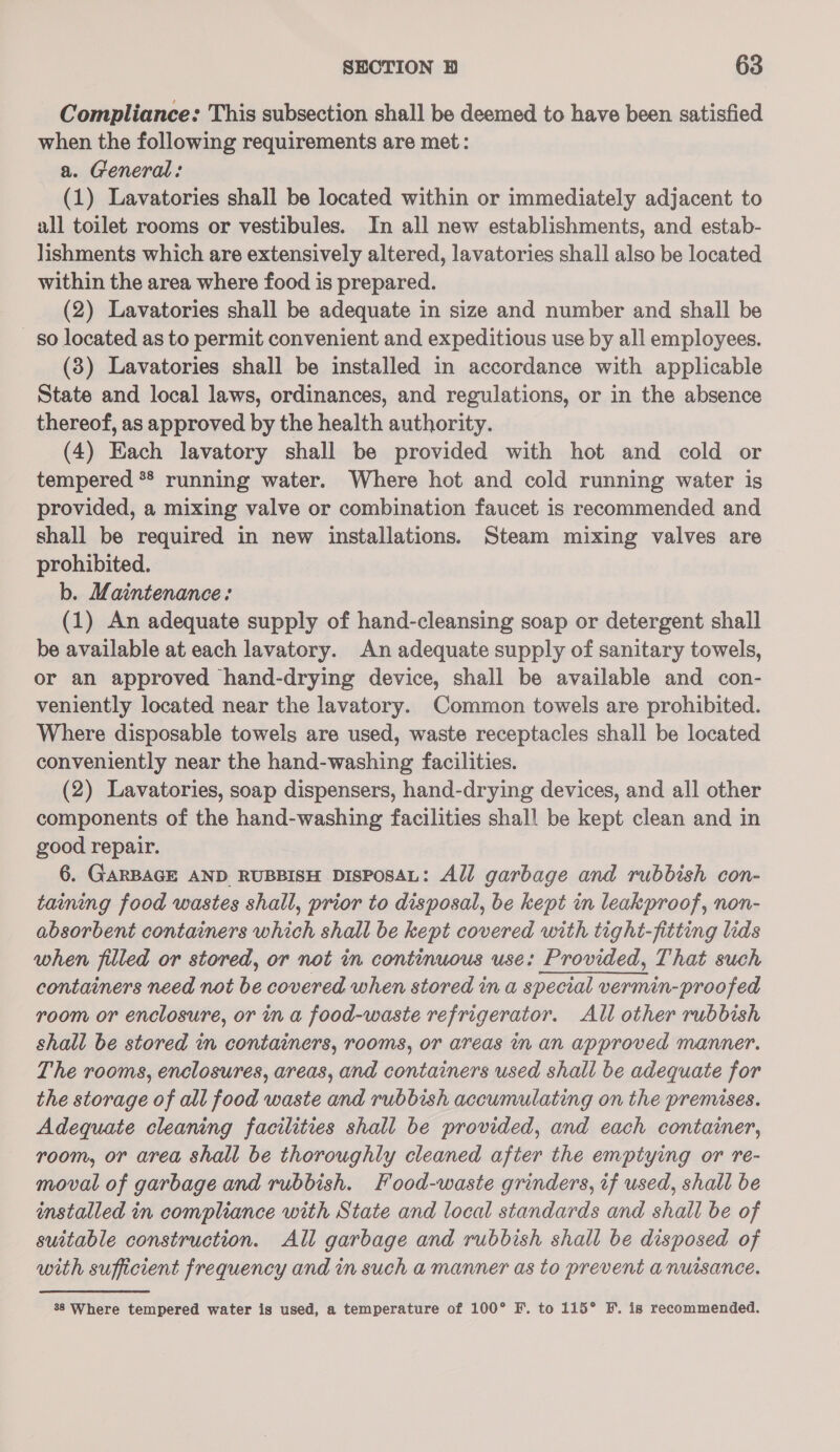 Compliance: This subsection shall be deemed to have been satisfied when the following requirements are met: a. General: (1) Lavatories shall be located within or immediately adjacent to all toilet rooms or vestibules. In all new establishments, and estab- lishments which are extensively altered, lavatories shall also be located within the area where food is prepared. (2) Lavatories shall be adequate in size and number and shall be so located as to permit convenient and expeditious use by all employees. (3) Lavatories shall be installed in accordance with applicable State and local laws, ordinances, and regulations, or in the absence thereof, as approved by the health authority. (4) Each lavatory shall be provided with hot and cold or tempered ** running water. Where hot and cold running water is provided, a mixing valve or combination faucet is recommended and shall be required in new installations. Steam mixing valves are prohibited. b. Maintenance: (1) An adequate supply of hand-cleansing soap or detergent shall be available at each lavatory. An adequate supply of sanitary towels, or an approved hand-drying device, shall be available and con- veniently located near the lavatory. Common towels are prohibited. Where disposable towels are used, waste receptacles shall be located conveniently near the hand-washing facilities. (2) Lavatories, soap dispensers, hand-drying devices, and all other components of the hand-washing facilities shall be kept clean and in good repair. 6. GARBAGE AND RUBBISH DISPOSAL: Adl garbage and rubbish con- taining food wastes shall, prior to disposal, be kept in leakproof, non- absorbent containers which shall be kept covered with tight-fitting lids when filled or stored, or not in continuous use: Provided, That such containers need not be covered when stored in a special vermin-proofed room or enclosure, or in a food-waste refrigerator. All other rubbish shall be stored in containers, rooms, or areas in an approved manner. The rooms, enclosures, areas, and containers used shall be adequate for the storage of all food waste and rubbish accumulating on the premises. Adequate cleaning facilities shall be provided, and each container, room, or area shall be thoroughly cleaned after the emptying or re- moval of garbage and rubbish. Food-waste grinders, if used, shall be installed in compliance with State and local standards and shall be of suitable construction. All garbage and rubbish shall be disposed of with sufficient frequency and in such a manner as to prevent a nuisance. 88 Where tempered water is used, a temperature of 100° F. to 115° F.. is recommended.
