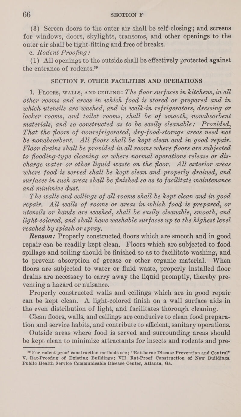 (3) Screen doors to the outer air shall be self-closing; and screens for windows, doors, skylights, transoms, and other openings to the outer air shall be tight-fitting and free of breaks. c. Lodent Proofing: (1) All openings to the outside shall be effectively protected against the entrance of rodents.” SECTION F. OTHER FACILITIES AND OPERATIONS 1. FLoors, WALLS, AND CEILING: The floor surfaces in kitchens, in all other rooms and areas in which food is stored or prepared and in which utensils are washed, and in walk-in refrigerators, dressing or locker rooms, and toilet rooms, shall be of smooth, nonabsorbent materials, and so constructed as to be easily cleanable: Provided, That the floors of nonrefrigerated, dry-food-storage areas need not be nonabsorbent. All floors shall be kept clean and in good repair. Floor drains shall be provided in all rooms where floors are subjected to flooding-type cleaning or where normal operations release or dis- charge water or other liquid waste on the floor. All exterior areas where food is served shall be kept clean and properly drained, and surfaces in such areas shall be finished so as to facilitate maintenance and minimize dust. The walls and ceilings of all rooms shall be kept clean and in good repair. All walls of rooms or areas in which food is prepared, or utensils or hands are washed, shall be easily cleanable, smooth, and light-colored, and shall have washable surfaces up to the highest level reached by splash or spray. Reason: Properly constructed floors which are smooth and in good repair can be readily kept clean. Floors which are subjected to food spillage and soiling should be finished so as to facilitate washing, and to prevent absorption of grease or other organic material. When floors are subjected to water or fluid waste, properly installed floor drains are necessary to carry away the liquid promptly, thereby pre- venting a hazard or nuisance, Properly constructed walls and ceilings which are in good repair can be kept clean. A light-colored finish on a wall surface aids in the even distribution of light, and facilitates thorough cleaning. Clean floors, walls, and ceilings are conducive to clean food prepara- tion and service habits, and contribute to efficient, sanitary operations. Outside areas where food is served and surrounding areas should be kept clean to minimize attractants for insects and rodents and pre- 389 For rodent-proof construction methods see; “‘Rat-borne Disease Prevention and Control” V. Rat-Proofing of Existing Buildings; VII. Rat-Proof Construction of New Buildings. Public Health Service Communicable Disease Center, Atlanta, Ga.