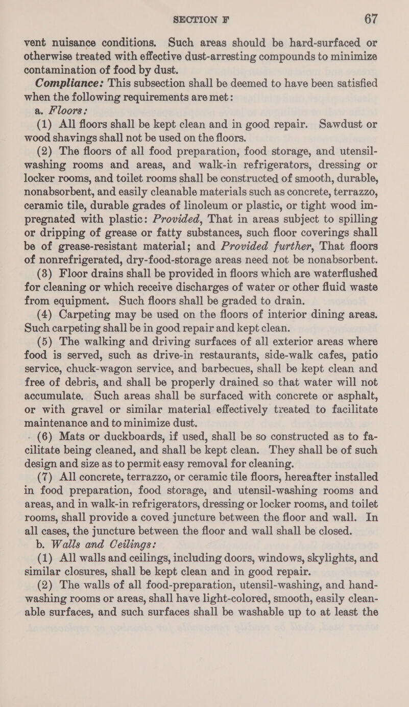 vent nuisance conditions. Such areas should be hard-surfaced or otherwise treated with effective dust-arresting compounds to minimize contamination of food by dust. Compliance: This subsection shall be deemed to have been satisfied when the following requirements are met: a. Hloors: (1) All floors shall be kept clean and in good repair. Sawdust or wood shavings shall not be used on the floors. (2) The floors of all food preparation, food storage, and utensil- washing rooms and areas, and walk-in refrigerators, dressing or locker rooms, and toilet rooms shall be constructed of smooth, durable, nonabsorbent, and easily cleanable materials such as concrete, terrazzo, ceramic tile, durable grades of linoleum or plastic, or tight wood im- pregnated with plastic: Provided, That in areas subject to spilling or dripping of grease or fatty substances, such floor coverings shall be of grease-resistant material; and Provided further, That floors of nonrefrigerated, dry-food-storage areas need not be nonabsorbent. (3) Floor drains shall be provided in floors which are waterflushed for cleaning or which receive discharges of water or other fluid waste from equipment. Such floors shall be graded to drain. (4) Carpeting may be used on the floors of interior dining areas. Such carpeting shall be in good repair and kept clean. (5) The walking and driving surfaces of all exterior areas where food is served, such as drive-in restaurants, side-walk cafes, patio service, chuck-wagon service, and barbecues, shall be kept clean and free of debris, and shall be properly drained so that water will not accumulate. Such areas shall be surfaced with concrete or asphalt, or with gravel or similar material effectively treated to facilitate maintenance and to minimize dust. - (6) Mats or duckboards, if used, shall be so constructed as to fa- cilitate being cleaned, and shall be kept clean. They shall be of such design and size as to permit easy removal for cleaning. (7) All concrete, terrazzo, or ceramic tile floors, hereafter installed in food preparation, food storage, and utensil-washing rooms and areas, and in walk-in refrigerators, dressing or locker rooms, and toilet rooms, shall provide a coved juncture between the floor and wall. In all cases, the juncture between the floor and wall shall be closed. b. Walls and Ceilings: (1) All walls and ceilings, including doors, windows, skylights, and similar closures, shall be kept clean and in good repair. (2) The walls of all food-preparation, utensil-washing, and hand- washing rooms or areas, shall have light-colored, smooth, easily clean- able surfaces, and such surfaces shall be washable up to at least the