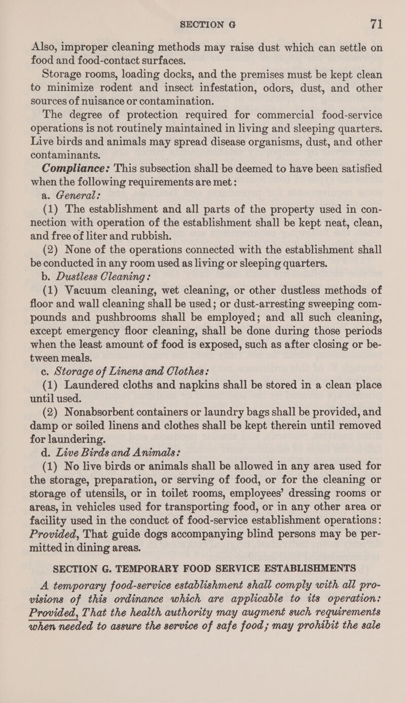 SECTION @ ral Also, improper cleaning methods may raise dust which can settle on food and food-contact surfaces. Storage rooms, loading docks, and the premises must be kept clean to minimize rodent and insect infestation, odors, dust, and other sources of nuisance or contamination. The degree of protection required for commercial food-service operations is not routinely maintained in living and sleeping quarters. Live birds and animals may spread disease organisms, dust, and other contaminants. Compliance: This subsection shall be deemed to have been satisfied when the following requirements are met: a. General: (1) The establishment and all parts of the property used in con- nection with operation of the establishment shall be kept neat, clean, and free of liter and rubbish. (2) None of the operations connected with the establishment shall be conducted in any room used as living or sleeping quarters. b. Dustless Cleaning: (1) Vacuum cleaning, wet cleaning, or other dustless methods of floor and wall cleaning shall be used; or dust-arresting sweeping com- pounds and pushbrooms shall be employed; and all such cleaning, except emergency floor cleaning, shall be done during those periods when the least amount of food is exposed, such as after closing or be- tween meals. c. Storage of Linens and Clothes: (1) Laundered cloths and napkins shall be stored in a clean place until used. (2) Nonabsorbent containers or laundry bags shall be provided, and damp or soiled linens and clothes shall be kept therein until removed for laundering. d. Live Birds and Animals: (1) No live birds or animals shall be allowed in any area used for the storage, preparation, or serving of food, or for the cleaning or storage of utensils, or in toilet rooms, employees’ dressing rooms or areas, in vehicles used for transporting food, or in any other area or facility used in the conduct of food-service establishment operations: Provided, That guide dogs accompanying blind persons may be per- mitted in dining areas. SECTION G. TEMPORARY FOOD SERVICE ESTABLISHMENTS A temporary food-service establishment shall comply with all pro- visions of this ordinance which are applicable to tts operation: Provided, That the health authority may augment such requirements when needed to assure the service of safe food; may prohibit the sale