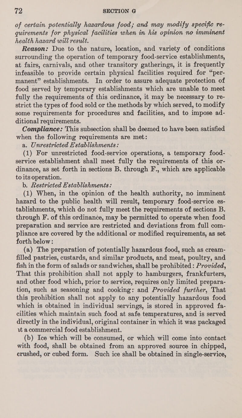 of certain potentially hazardous food; and may modify specific re- quirements for physical facilities when in his opinion no imminent health hazard will result. Reason: Due to the nature, location, and variety of conditions surrounding the operation of temporary food-service establishments, at fairs, carnivals, and other transitory gatherings, it is frequently infeasible to provide certain physical facilities required for “per- manent” establishments. In order to assure adequate protection of food served by temporary establishments which are unable to meet fully the requirements of this ordinance, it may be necessary to re- strict the types of food sold or the methods by which served, to modify some requirements for procedures and facilities, and to impose ad- ditional requirements. Compliance: This subsection shall be deemed to have been satisfied when the following requirements are met: a. Unrestricted Establishments: (1) For unrestricted food-service operations, a temporary food- service establishment shall meet fully the requirements of this or- dinance, as set forth in sections B. through F., which are applicable to its operation. b. Restricted E'stablishments: (1) When, in the opinion of the health authority, no imminent hazard to the public health will result, temporary food-service es- tablishments, which do not fully meet the requirements of sections B. through F. of this ordinance, may be permitted to operate when food preparation and service are restricted and deviations from full com- pliance are covered by the additional or modified requirements, as set forth below: (a) The preparation of potentially hazardous food, such as cream- filled pastries, custards, and similar products, and meat, poultry, and fish in the form of salads or sandwiches, shall be prohibited : Provided, That this prohibition shall not apply to hamburgers, frankfurters, and other food which, prior to service, requires only limited prepara- tion, such as seasoning and cooking: and Provided further, That this prohibition shall not apply to any potentially hazardous food which is obtained in individual servings, is stored in approved fa- cilities which maintain such food at safe temperatures, and is served directly in the individual, original container in which it was packaged vt a commercial food establishment. (b) Ice which will be consumed, or which will come into contact with food, shall be obtained from an approved source in chipped, crushed, or cubed form. Such ice shall be obtained in single-service,