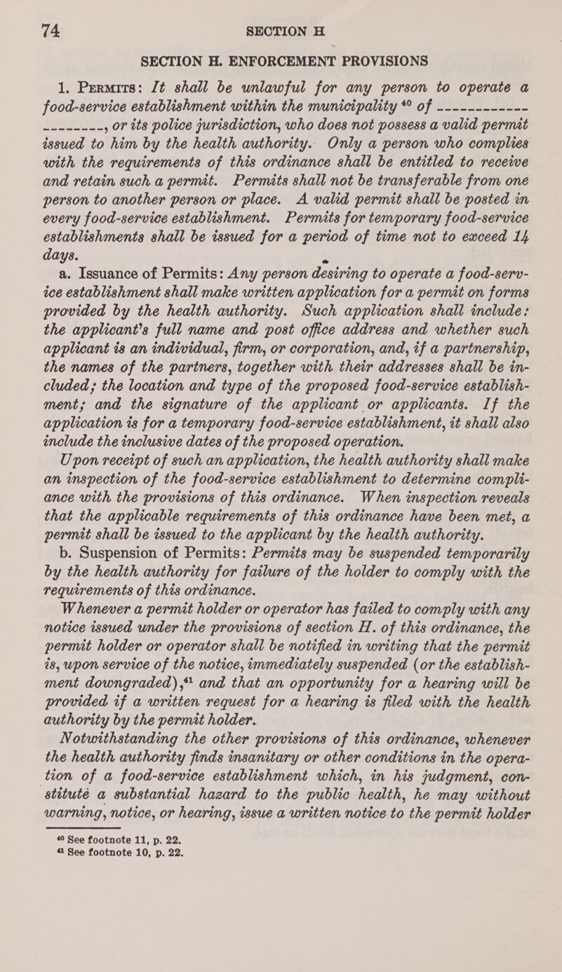 SECTION H. ENFORCEMENT PROVISIONS 1. Permits: Jt shall be unlawful for any person to operate a food-service establishment within the municipality * of ------------ Ses , or its police jurisdiction, who does not possess a valid permit issued to him by the health authority. Only a person who complies with the requirements of this ordinance shall be entitled to recewe and retain such a permit. Permits shall not be transferable from one person to another person or place. A valid permit shall be posted in every food-service establishment. Permits for temporary food-service establishments shall be issued for a period of time not to exceed 1h days. f a. Issuance of Permits: Any person desiring to operate a food-serv- ice establishment shall make written application for a permit on forms provided by the health authority. Such application shall include: the applicant’s full name and post office address and whether such applicant is an individual, firm, or corporation, and, if a partnership, the names of the partners, together with their addresses shall be in- cluded; the location and type of the proposed food-service establish- ment; and the signature of the applicant or applicants. If the application is for a temporary food-service establishment, it shall also include the inclusive dates of the proposed operation. Upon receipt of such an application, the health authority shall make an inspection of the food-service establishment to determine compli- ance with the provisions of this ordinance. When inspection reveals that the applicable requirements of this ordinance have been met, a permit shall be issued to the applicant by the health authority. b. Suspension of Permits: Permits may be suspended temporarily by the health authority for failure of the holder to comply with the requirements of this ordinance. Whenever a permit holder or operator has failed to comply with any notice issued under the provisions of section H. of this ordinance, the permit holder or operator shall be notified in writing that the permit is, upon service of the notice, immediately suspended (or the establish- ment downgraded), and that an opportunity for a hearing will be provided if a writien request for a hearing is filed with the health authority by the permit holder. Notwithstanding the other provisions of this ordinance, whenever the health authority finds insanitary or other conditions in the opera- tion of a food-service establishment which, in his judgment, con- stituté a substantial hazard to the public health, he may without warning, notice, or hearing, issue a written notice to the permit holder 40 See footnote 11, p. 22.