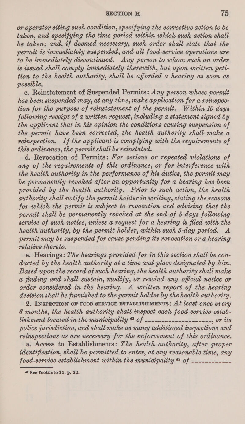 or operator citing such condition, specifying the corrective action to be taken, and specifying the time period within which such action shall be taken; and, if deemed necessary, such order shall state that the permit is immediately suspended, and all food-service operations are to be immediately discontinued. Any person to whom such an order is issued shall comply immediately therewith, but upon written peti- tion to the health authority, shall be afforded a hearing as soon as possible. c. Reinstatement of Suspended Permits: Any person whose permit has been suspended may, at any time, make application for a reinspec- tion for the purpose of reinstatement of the permit. Within 10 days following receipt of a written request, including a statement signed by the applicant that in his opinion the conditions causing suspension of the permit have been corrected, the health authority shall make a reinspection. If the applicant is complying with the requirements of this ordinance, the permit shall be reinstated. d. Revocation of Permits: Yor serious or repeated wiolations of any of the requirements of this ordinance, or for interference with the health authority in the performance of his duties, the permit may be permanently revoked after an opportunity for a hearing has been provided by the health authority. Prior to such action, the health authority shall notify the permit holder in writing, stating the reasons for which the permit is subject to revocation and advising that the permit shall be permanently revoked at the end of 5 days following service of such notice, unless a request for a hearing is filed with the health authority, by the permit holder, within such 5-day period. A permit may be suspended for cause pending its revocation or a hearing relative thereto. e. Hearings: The hearings provided for in this section shall be con- ducted by the health authority at a time and place designated by him. Based upon the record of such hearing, the health authority shall make a finding and shall sustain, modify, or rescind any official notice or order considered in the hearing. A written report of the hearing decision shall be furnished to the permit holder by the health authority. 2. INSPECTION OF FOOD SERVICE ESTABLISHMENTS: Ad least once every 6 months, the health authority shall inspect each food-service estab- lishment located in the municipality *# of -------------------- , or its police jurisdiction, and shall make as many additional inspections and reinspections as are necessary for the enforcement of this ordinance. a. Access to Establishments: Zhe health authority, after proper identification, shall be permitted to enter, at any reasonable time, any food-service establishment within the municipality ** of