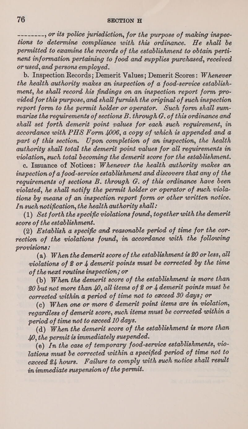 LOS HS , or its police jurisdiction, for the purpose of making inspec- tions to determine compliance with this ordinance. He shall be permitted to examine the records of the establishment to obtain perti- nent information pertaining to food and supplies purchased, received or used, and persons employed. b. Inspection Records; Demerit Values; Demerit Scores: Whenever the health authority makes an inspection of a food-service establish- ment, he shall record his findings on an inspection report form pro- vided for this purpose, and shall furnish the original of such inspection report form to the permit holder or operator. Such form shall sum- marize the requirements of sections B. through G. of this ordinance and shall set forth demerit point values for each such requirement, in accordance with PHS Form 4006, a copy of which 1s appended and a part of this section. Upon completion of an inspection, the health authority shall total the demerit point values for all requirements in violation, such total becoming the demerit score for the establishment. c. Issuance of Notices: Whenever the health authority makes an inspection of a food-service establishment and discovers that any of the requirements of sections B. through G. of this ordinance have been violated, he shall notify the permit holder or operator of such viola- tions by means of an inspection report form or other written notice. In such notification, the health authority shall: (1) Set forth the specific violations found, together with the demerit score of the establishment. (2) Establish a specific and reasonable period of time for the cor- rection of the violations found, in accordance with the following Provisions: (a). When the demerit score of the establishment is 20 or less, all violations of 2 or 4 demerit points must be corrected by the tume of the newt routine inspection; or (b) When the demerit score of the establishment is more than 20 but not more than 40, all items of 2 or 4 demerit points must be corrected within a period of time not to exceed 30 days; or (c) When one or more 6 demerit point items are in violation, regardless of demerit score, such items must be corrected within a period of time not to exceed 10 days. (d) When the demerit score of the establishment 1s more than 40, the permit is immediately suspended. (e) In the case of temporary food-service establishments, wto- lations must be corrected within a specified period of time not to exceed 24 hours. Failure to comply with such notice shall result in immediate suspension of the permit.