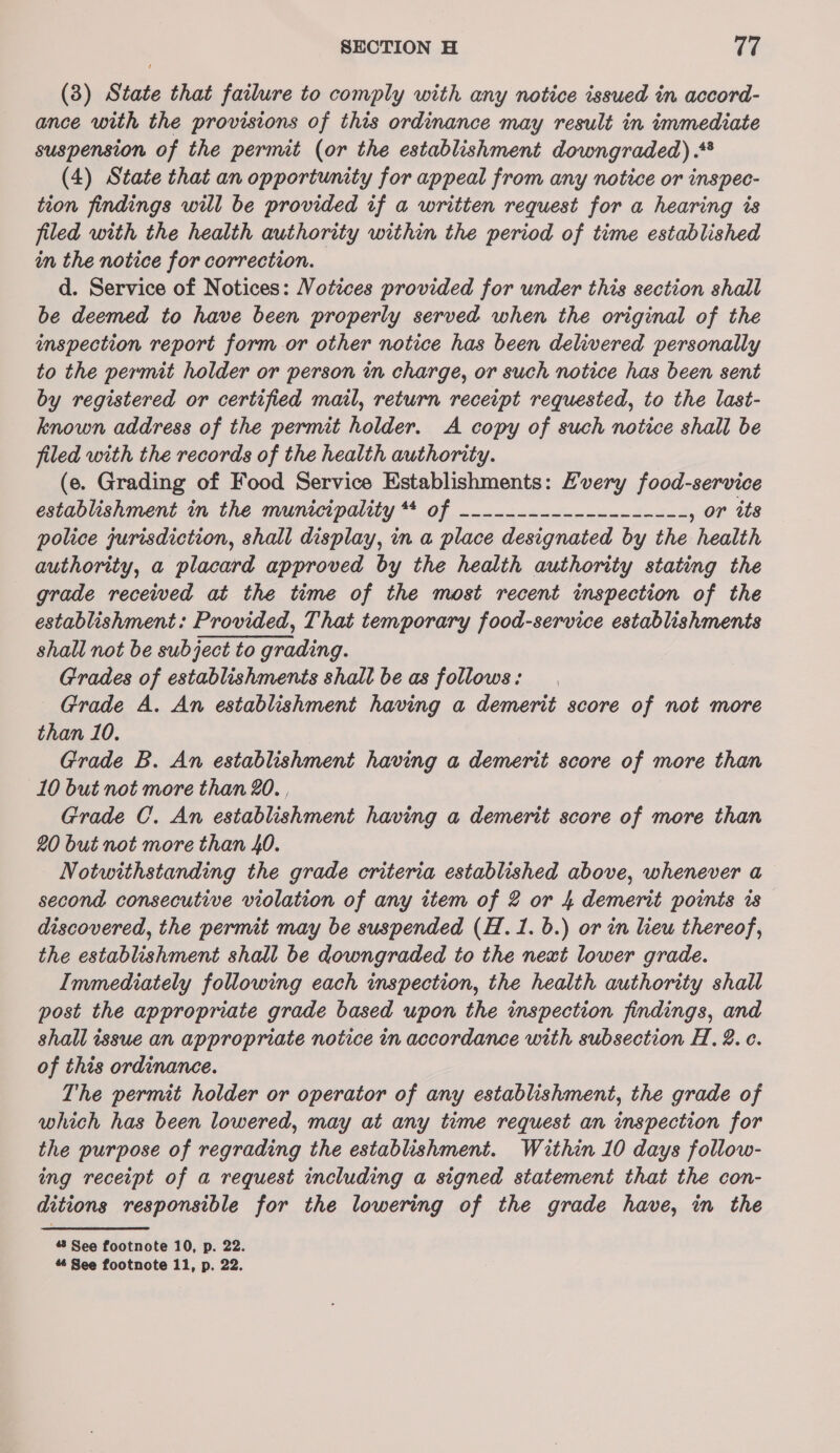 (3) State that failure to comply with any notice issued in accord- ance with the provisions of this ordinance may result in immediate suspension of the permit (or the establishment downgraded) .** (4) State that an opportunity for appeal from any notice or inspec- tion findings will be provided if a written request for a hearing is filed with the health authority within the period of time established in the notice for correction. d. Service of Notices: Votices provided for under this section shall be deemed to have been properly served when the original of the inspection report form or other notice has been delivered personally to the permit holder or person in charge, or such notice has been sent by registered or certified mail, return receipt requested, to the last- known address of the permit holder. A copy of such notice shall be jiled with the records of the health authority. (e. Grading of Food Service Establishments: Every food-service establishment in the municipality Sy RT SE ae , or its police jurisdiction, shall display, in a place designated by the health authority, a placard approved by the health authority stating the grade received at the time of the most recent inspection of the establishment: Provided, That temporary food-service establishments shall not be subject to grading. Grades of establishments shall be as follows: Grade A. An establishment having a demerit score of not more than 10. Grade B. An establishment having a demerit score of more than 10 but not more than 20. , Grade C. An establishment having a demerit score of more than 20 but not more than 40. Notwithstanding the grade criteria established above, whenever a second consecutive violation of any item of 2 or 4 demerit points is discovered, the permit may be suspended (H.1. 6.) or in lieu thereof, the establishment shall be downgraded to the next lower grade. Immediately following each inspection, the health authority shall post the appropriate grade based upon the inspection findings, and shall issue an appropriate notice in accordance with subsection H, 2. ¢. of this ordinance. The permit holder or operator of any establishment, the grade of which has been lowered, may at any time request an inspection for the purpose of regrading the establishment. Within 10 days follow- ing receipt of a request including a signed statement that the con- ditions responsible for the lowering of the grade have, in the # See footnote 10, p. 22.