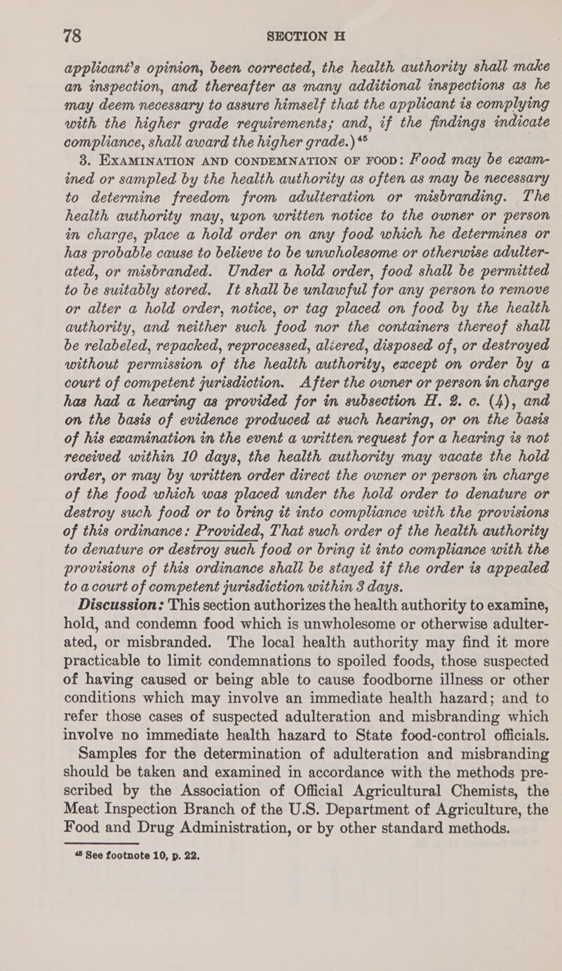 applicant’s opinion, been corrected, the health authority shall make an inspection, and thereafter as many additional inspections as he may deem necessary to assure himself that the applicant is complying with the higher grade requirements; and, if the findings indicate compliance, shall award the higher grade.) * | 3. EXAMINATION AND CONDEMNATION OF FOOD: Food may be exam- ined or sampled by the health authority as often as may be necessary to determine freedom from adulteration or misbranding. The health authority may, upon written notice to the owner or person in charge, place a hold order on any food which he determines or has probable cause to believe to be unwholesome or otherwise adulter- ated, or misbranded. Under a hold order, food shall be permitted to be suitably stored. It shall be unlawful for any person to remove or alter a hold order, notice, or tag placed on food by the health authority, and neither such food nor the containers thereof shall be relabeled, repacked, reprocessed, aliered, disposed of, or destroyed without permission of the health authority, except on order by a court of competent jurisdiction. After the owner or person m charge has had a hearing as provided for in subsection H. 2. c. (4), and on the basis of evidence produced at such hearing, or on the basis of his examination in the event a written request for a hearing is not received within 10 days, the health authority may vacate the hold order, or may by written order direct the owner or person in charge of the food which was placed under the hold order to denature or destroy such food or to bring it into compliance with the provisions of this ordinance: Provided, That such order of the health authority to denature or destroy such food or bring it into compliance with the provisions of this ordinance shall be stayed if the order 7s appealed to acourt of competent jurisdiction within 3 days. Discussion: This section authorizes the health authority to examine, hold, and condemn food which is unwholesome or otherwise adulter- ated, or misbranded. The local health authority may find it more practicable to limit condemnations to spoiled foods, those suspected of having caused or being able to cause foodborne illness or other conditions which may involve an immediate health hazard; and to refer those cases of suspected adulteration and misbranding which involve no immediate health hazard to State food-control officials. Samples for the determination of adulteration and misbranding should be taken and examined in accordance with the methods pre- scribed by the Association of Official Agricultural Chemists, the Meat Inspection Branch of the U.S. Department of Agriculture, the Food and Drug Administration, or by other standard methods.