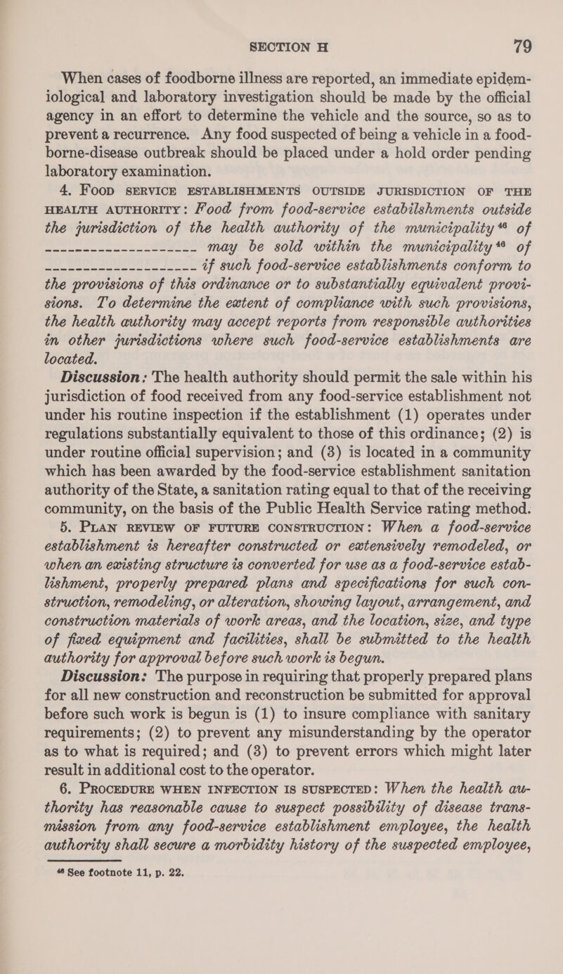 When cases of foodborne illness are reported, an immediate epidem- iological and laboratory investigation should be made by the official agency in an effort to determine the vehicle and the source, so as to prevent a recurrence. Any food suspected of being a vehicle in a food- borne-disease outbreak should be placed under a hold order pending laboratory examination. 4, FooD SERVICE ESTABLISHMENTS OUTSIDE JURISDICTION OF THE HEALTH AUTHORITY: Food from food-service estabilshments outside the jurisdiction of the health authority of the municipality * of + poh peepee lg ag- Bag 2 may be sold within the municipality® of oe BBC SOLES |) _ if such food-service establishments conform to the provisions of this ordinance or to substantially equivalent provi- stons. To determine the extent of compliance with such provisions, the health authority may accept reports from responsible authorities in other jurisdictions where such food-service establishments are located. Discussion: The health authority should permit the sale within his jurisdiction of food received from any food-service establishment not under his routine inspection if the establishment (1) operates under regulations substantially equivalent to those of this ordinance; (2) is under routine official supervision; and (3) is located in a community which has been awarded by the food-service establishment sanitation authority of the State, a sanitation rating equal to that of the receiving community, on the basis of the Public Health Service rating method. 5. PLAN REVIEW OF FUTURE CONSTRUCTION: When a food-service establishment ts hereafter constructed or extensively remodeled, or when an existing structure is converted for use as a food-service estab- lishment, properly prepared plans and specifications for such con- struction, remodeling, or alteration, showing layout, arrangement, and construction materials of work areas, and the location, size, and type of fixed equipment and facilities, shall be submitted to the health authority for approval before such work is begun. Discussion: The purpose in requiring that properly prepared plans for all new construction and reconstruction be submitted for approval before such work is begun is (1) to insure compliance with sanitary requirements; (2) to prevent any misunderstanding by the operator as to what is required; and (3) to prevent errors which might later result in additional cost to the operator. 6. PROCEDURE WHEN INFECTION IS SUSPECTED: When the health au- thority has reasonable cause to suspect possibility of disease trans- mission from any food-service establishment employee, the health authority shall secure a morbidity history of the suspected employee,