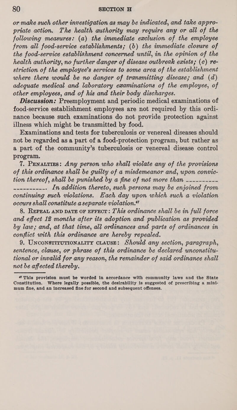 or make such other investigation as may be indicated, and take appro- priate action. The health authority may require any or all of the following measures: (a) the immediate exclusion of the employee from all food-service establishments; (b) the immediate closure of the food-service establishment concerned until, in the opinion of the health authority, no further danger of disease outbreak exists; (c) re- striction of the employee’s services to some area of the establishment where there would be no danger of transmitting disease; and (da) adequate medical and laboratory examinations of the employee, of other employees, and of his and their body discharges. Discussion: Preemployment and periodic medical examinations of food-service establishment employees are not required by this ordi- nance because such examinations do not provide protection against illness which might be transmitted by food. Examinations and tests for tuberculosis or venereal diseases should not be regarded as a part of a food-protection program, but rather as a part of the community’s tuberculosis or venereal disease control program. 7. Penatties: Any person who shall violate any of the provisions of this ordinance shall be guilty of a misdemeanor and, upon convic- tion thereof, shall be punished by. a fine of not more than __-------- edie ae In addition thereto, such persons may be enjoined from continuing such violations. Hach day upon which such a violation occurs shall constitute a separate violation.“ 8. REPEAL AND DATE OF EFFECT: This ordinance shall be in full force and effect 12 months after its adoption and publication as provided by law; and, at that time, all ordinances and parts of ordinances in conflict with this ordinance are hereby repealed. 9. UNCONSTITUTIONALITY CLAUSE: Should any section, paragraph, sentence, clause, or phrase of this ordinance be declared unconstitu- tional or invalid for any reason, the remainder of said ordinance shall not be affected thereby. 47 This provision must be worded in accordance with community laws and the State Constitution. Where legally possible, the desirability is suggested of prescribing a mini- mum fine, and an increased fine for second and subsequent offenses.
