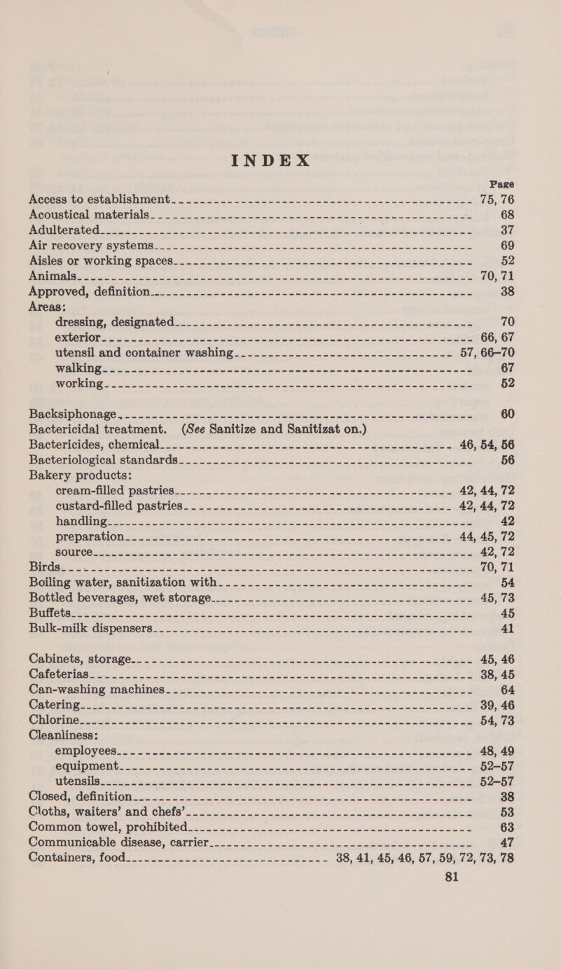 Page CCene LOGS tA DIAINONG. oon 2 nce cne en dcc cosa seen nee n cnc ahedeswms 75, 76 AEMtec el wg ae mime ai iene mpi m 68 EE OE ee RO ene ee ee eee EE 37 nh GS Na a ane ene know oneme 69 Aisles or working spaces__-.----------- eR ee ee ee 52 NO ce ek aN a al Bac canine 70, 71 Approved, definition__----- ee ie ee ee ee eee amankee eens 38 Areas: CrCGIAG, CCR COOUO Ge. 6 rc cameramen diene nnnonannadeanaws 70 CE ESE NE EEE OE OES Re Pea etek ee es 66, 67 utensil and. container washing... ..-.-~-----9&lt;&lt;-+-~----4006 57, 66-70 ERMAN cots eee 8 Le eben ahe recente aen ae 67 NN i Rn ay eer Se ine es odes ae ane mae Sate 52 PRB GIG 255 aac ome eee ek wee wn nee ede ne d aita s axeieeee 60 Bactericidal treatment. (See Sanitize and Sanitizat on.) Dae ericicee. CHEMICA . ~Join ec ncae nce wo ctncescenscnsdasinessee&lt; 46, 54, 56 OP ACCOR ORCA CROOK GS 5 5 ce aco dace endowcncesunsncannncanecdaim 56 Bakery products: PRCGM tl OO PASOS oe oo bade aes dkken nnkbeas snes &gt; seuwe 42, 44, 72 CRS AE MUOH POMEIOS 2 ss ca ios b ae sacuans appa sw kein Sct 42, 44, 72 RE eee ee ee ee ee ee 42 PO DAEMON see elec co ok eden ewan cemnnn anne seus oeke 44, 45, 72 SOO ae ee ee no Ler scwecncennn coco eoeeeeles 42,72 Oe ae eee Se ee SV Le bce ee 70, 71 Doug water, aanitization with... &lt;..--++.&lt;&lt;-«c-&lt;n-se0&lt;--e-anesen5 54 Povled beverages, wet storage... . 6-2. o&lt;ccdneceesane eos os cnuhnencee 45, 73 Rains sie CoG ca la cau Sekehanesutindonunass Geememmcand ae 45 Toe OE CMNCNOOLE nia oo ee Sees Had nwwew es ance gennes accede 41 Oe OOK Ce sae obi ae io a nk wg cba beaks ch anewiwne senda 45, 46 MND 8 ei 8 ie eg Lie eel ho can eked nn a ateeentae 38,.45 an WAGE WBC NOR 6 en. nn oka we ees tin chest cn ca ennnuntnn sowie 64 GGA a) oh aan cea Eck ea ANd toes dwn nla dace 39, 46 RM i ia i Oe ae wee we daimuemine Sk ae kalo eee ae 54, 73 Cleanliness: eNO WOES a oe nee asied ua ca ee Aen eee canueeee 48, 49 EE Ea ER Ey eC ee ee ee AEN Coe eS ee eg 52-57 NUN as ha Se ia Ss on ene ee eans by err eareanenrrege oo! 52-57 RR eae ee sa a ee 38 Otte WAltCrS, BNO CHGS oe oo ec Dee eke coc cwic ok cneueeine 53 COMIN. COWL, DIONIONG Os 6 na occ cn cube neadicwncnscamaaunnacsseces 63 ommaunicable disease, Carrie’... 0. 2 on oon nn enn amete dada edeecse 47 Cantainert, 1006. e cde ect cece teeccsa- 38, 41, 45, 46, 57, 59, 72, 73, 78