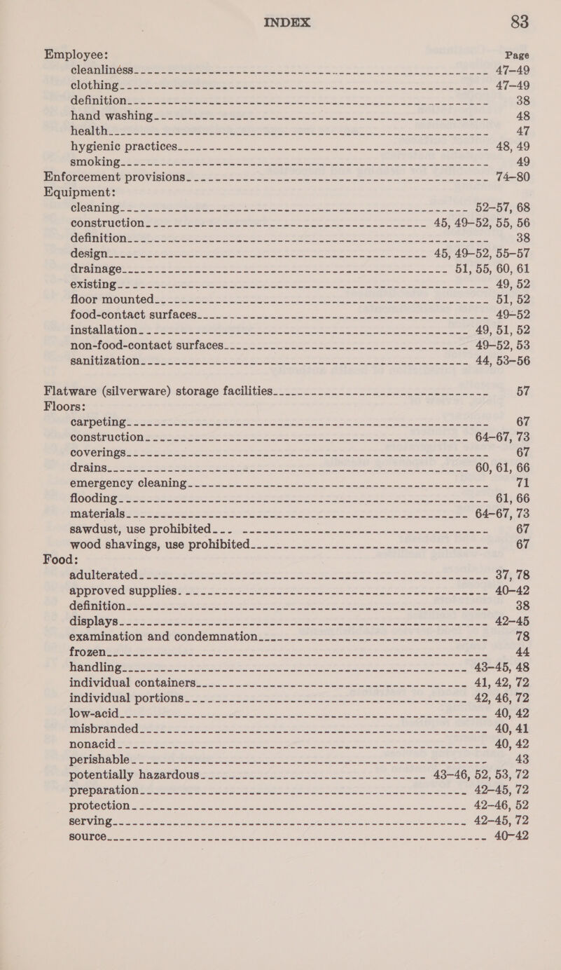 Employee: Page Cond iens =a ee eee Steg ca scc occa ce cceeeneanceemeca ae 47-49 Colne See eee eer a Se eee atone cook aoa o cen aleecneaeeee 47-49 MO UIMiC I ONEER CEP e reece acc cae ewnaon sccm nmcaeecesomenceenakos 38 Hen Wasim tastes &amp; oeeccm cma anGocacoonaccnicneneameomemeca 48 PC Uae ee es Soe ee oe en Se ee een ee eee 47 ie MIC WO RR CUICCt = ai re aco tewetince kek lodesueas oe aue~ 48, 49 Renin od een eee ee Gree Cte em in oe mere i ere ae 49 Pintoreemont provis Ones 22 ele ok ok ec ace sees cc we ccm nneneninm cece 74-80 Equipment: OUND eas a pe ka RO oP aCe 52-57, 68 Gonslirucion saa Sater occa ce Sen oncmoonm oso oso oceans 45, 49-52, 55, 56 TESS NTT as alte ad a a ot iad ee aoe PNET eR RRL 38 OTST A ae aan ai ois oleic Brey ed ae: apr eee ant a aN ae 45, 49-52, 55-57 Se ES eee cn ent cage Ree a yy ape apa le Geet beeen och Spa ee Ea 51, 55, 60, 61 CRIS eee er eee ot ccleaner oamicmibinic ne Samper om mnie meted 49, 52 HOO Ma OMM LOGEC ee mein Gane cicac eine cities mre tinue noma oil ois amie as 51, 52 TOC eCOMUNC GUE ACCS Sas ier rsintem errand mei ceeeime ces winners 49-52 PacCwlaciGiwirs See wt Cee oe oo oleae eee ee 49, 51, 52 non-foed-contaet suriaeess&lt;- 5c loool loc csc ccs l ache c. lz 49-52, 53 Game alone eer este cee oto eo een eae eee ome 44, 53-56 Flatware (silverware) storage facilities......_._...-..------------------- 57 Floors: SSDS CS Saat a es ng aad ie eae ee a ee om ee pe ea 67 EEE ETS C2 se wake fen ce a ern he tect in caea Aaete Stet ARTA INP 64-67, 73 COC Snes oe ee ae sine aie 67 CNL NB Le st katana jected ct ara pnagenec on tarosad Res sect reels aOR. enim, Nib 60, 61, 66 CIDE CONCY Cle ADIN Ceetas mein ee ee oe Beebe eee 71 OCS 5 Zale) al asia hata feel a a igen ee oe OL 61, 66 OES OS ONE Reig es obo or eeepc eee a a a a eee a SRN 64-67, 73 sawdust, use prohibited_._. ---------~-- fs a aa ne a ee 67 wooed shavings, use-prohibited 26. canon conmenacascdeccceancnnce= 67 Food: ORES CS IC a! 5 chk Ret hel ide oie ep ay er dapper SSS 37, 78 CU CIR OM. ol 100) 6! ula Saal ag ae eee een eye anya eg epeCacpranensy EN 40-42 Geter ert he So esi one Aca ne oa ote a eae 38 CTE IS Be ee alles fej lank tne rent morsel ie ea ra ia i eee Aor are ae N,. ERS 42-45 examination and condemnation__..........---- ps ae econ Reparatrice aS. 78 D2 ol oak oa Ue tas ata ei pe separ Hal Gp a pea ne EE IMEI ESTE 44 an eee ts eo FS OSs oa so i eae nceecieeas 43-45, 48 IMOTVIGUS) CONTACT B soccer ewe mea eeaccenimendennamanne 41, 42, 72 PE Olt ONE. oo ooo cad oateterCl. pel eeuaainenn Suntan 42, 46, 72 OC IeY Fee aise ahe ssh Ses ais inl oe Ris elena ee 40, 42 SMa rate Beeb es Set es oes a mae eine was a eee 40, 41 DOA ee ee ae ee ee ee ek oe oe ee 40, 42 HNSEe SLOG) 5) 8 ele 82 ne uh. Samed elie ie Bane lier DB a Aa Me, BPG, 1 GPa 43 poventially hagardous asso ssolc osc co ec eis lennnncne 43-46, 52, 53, 72 Dieenla Ome see eees tae oto oe ooo oe 42-45, 72 BORG CeO fee a eee en aia sa ae ies eee Sie 42-46, 52 Be VAN IN eee i a pe eo See aya ti ee et las ites. ale ae een 42-45, 72 REGU CO ate ee es ae Oe Seat Nt a a Sf a ei gl 40-42