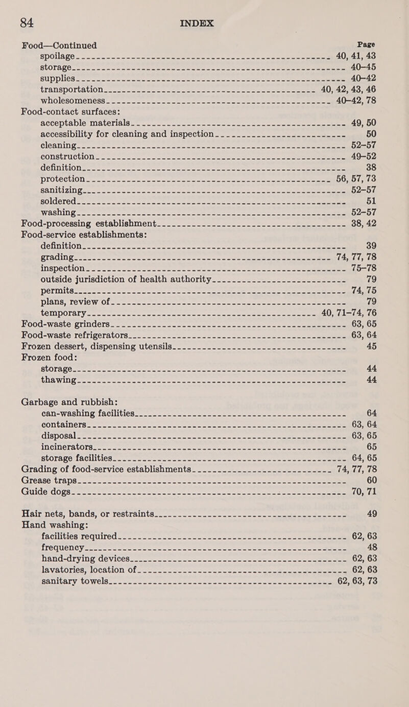 Food—Continued Page =] 0c) LET ee i ee ener Ene, o, o/ Rpa i a SMe Sm 40, 41, 43 LE pe petit By &lt;a yp SA pl PR EI RE ROE cree HRI) Ba 40-45 UUW 0) oA CT aap penelope aspects Sein Aisa IAT Fata SE VERE Ye lop ey Be 40-42 VIALS DOLVAUIOU ca ccciala dee ae ma ae oe ee lew oie are ee 40, 42, 43, 46 WISGICBOLICIICES a — a wae ivdru u/s wate mein a ain on aed ae a eerie s cee 40-42, 78 Food-contact surfaces: CCE TICE OG REAR TELLS Naren re Sia ae een eee ne at eee 49, 50 accessibility for cleaning and inspection.__..._._.._------.----..--- 50 CRG SILI oor een! ta ww linn ws es wg Saar alla eee ee 52-57 COLBUTUCWIO Uo wae wie ar orars'maluc'ioa ae es wel ce ne oe a a is 49-52 POAT EIOD) goa cite om ar gs orice pede ee eee an wee as ce se 38 DIGUCCUON n mwuk gna cen meee eto eee ee ie 56, 57, 73 GAGS Geno 2a. woe oak oe ona eneeee eee oe 52-57 Ta TOS To egeaapeearamalig cacy pain aiogomee ho he ea acca gS ARBRE Aad Swe 2 51 SY SRSLY NEN DD ete eee ny cc ese tint ee ace as ec etn ms ee a ae 52-57 Food-processing establishment... .2.6...2.n0cco~. ous ace oben ee 38, 42 Food-service establishments: Pa Co ULNA Ca 1 get yeep ats Da be ln a RY SCE eR LS 39 a FON Pi se i ig 9 ea iprw ae, Be icine pier ire ealbial Wh a en Eo ARE re 74, 77, 78 TSE CUCL Se oe mane a mie ar ee nae me ord csi a ta es ree 75-78 outside jurisdiction of health authority..............------------- 79 TOTTI E Rts ew oe eens here cs oe he ee ae heen 74, 75 DEESLL Sy COV BS WO eso hc woe wis lara ee oo ne ec oe ie a 79 TOMPULA Vecwe ca scene Ore eet ened eu ae con ee tet eee 40, 71-74, 76 HOOds Waste STINUOIS «6 oo &lt;omun cade caudwnuk ous oes 'a belame ae ae 2 eee 63, 65 HOOG=WASLC TCIFIRCTAVOIB.a.. s.o.s &gt; see eee ewes on ema wuse Soon eee 63, 64 Hrozen dessert, dispensing utensils... a kw en een nee 45 Frozen food: ct efig 90 ican ge ape eg ipletnh ge egettlrs ange tivatncien Ay, iNet Ape G8. 44 ARTY ToT prepa ty cheap tap tne anon na iemnp appear e rile iy eRe I 44 Garbage and rubbish: GAT -WASUIUG TACLUVICH... a acnt «ua eum ania ane o yaaa ans as ene 64 raya’. Wt l=) 1. gaat Resor eee mye iano aunt Mar Ay: SA 63, 64 TS OBR Ge a oc a er we oe Be oa so coats a te ao ea oe oe 63, 65 EET Oty epee ene iene cient eltar erento inepaninay MAyay Ct Ru Nf 65 storage facilities_......--- spend ey ea pimpin arene iy PRE cme a 64, 65 Grading of food-service establishments__..........--.------------- 74, 77, 78 CITCRSE ULE Wie «wick oso ce ot ween ae denne eae oe ae eee 60 LES STV Fe Cats Uh) 4 apanlipgeeclpti ac yalgd al bien lene ele lie RATNER ach eID if oN gets 70, 71 HAIE Deus, DUG, OF TESLTAINTS.. 3 - oon nw ncn enw a nunca onpnbtees dante 49 Hand washing: EACUAGION FEC UIE Oi oo carson eae mus acer ve Mier eens ae etn os ee ee es a 62, 63 Hip 12 RTS 9 i pe gene nee ld ipl 5 ey Ret as ania pane oh i aR SY 48 TER CeeCL Sy ATL LG WACO cc ic main er ae. mci ws lie ess nal neo 62, 63 UES Vek OIG se OC PLUIOIE. OU sc ec ws ese fe ieen os a i ws ean so ee a ee 62, 63 BAULGGEY VO WEUE can Ge ae wien eee nt ee ae wee we ela ea 62, 63, 73
