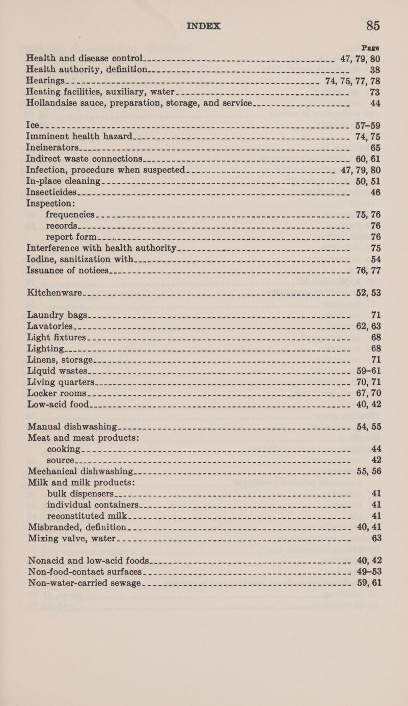 Page TEOGIEN ONG C1SG0S0 CONLIN. 8 on creme mnie mcnncnnomnamedcudeuwend 47, 79, 80 PICA GUUROTILY, CONNOR... ce monn nnmnnmnncsadsac dessus. sess 38 CES OEE SERN 2 SE Se ee a a 74, 75, 77, 78 P1CStiNg facilities, Auxillary, WALE?..- non nmancccmnmacaccccemcnnceueced 73 Hollandaise sauce, preparation, storage, and service__.........-..------ 44 Orie ioe oes aie pe eee rreerr ens crinwesnancsmenmaaeeeeek 57-59 Peirnimons Roath NA7AtG 2 non ee hee a nd ecnnedocnncncccamenewecs 74, 75 CRS OOS ES SEA EE RES ap Sa On ce Oe RE) Oe 65 Pudirect. waste COMNeCTIONS... —.. &lt;&lt; cow wonedccwmensn clue oe bow beens Se 60, 61 Infection, procedure when suspected...--------------------------- 47, 79, 80 eteRET RONG 2 ana ak ccedesosne ware ameeectes dames som - 50, 51 A NO ean ciel aac emma Se ae 46 Inspection: | a ae a ot a eatin mina ae ae 75, 76 a ee a een ance maL ae 76 PROS Ue Re ay Renae aCe er OER REE el Rp TREMOR &lt;x 5G | Tot 76 Interference with health aurnoie EE Le es A ee EN Re ROD «oe Fa 75 OCG AR AON WI ni rece mpacenencewmnninm cum nand eeee enue 54 ReMRIOO TOR DOC CR6 ee et og uehenne cee caus benns oeeera® 76, 77 NO OOF i See ao nine eee nana pewnnnl Cee beeeOeEe 52, 53 tena ee ce dea oc anouwcnsnaudncanerere 71 Peek ON ss a Fe i Rk Ge ee ei ee 62, 63 Oi a eens eae naepdaeiaanaane am noee 68 ee hire ia ee oe I ee oie tee 68 RS 0600 NO 8 Soa eager a Gdandakaedcancanet@e sees 71 ON po ic uci hs dna cea Gh areas awe ee 59-61 Wt COA OO cols aoe ae cd cc eneane ence ueeaamaaneacasdeee ei ee~ 70, 71 I OOS oe os rinks anata mad comaap ands Cees 67, 70 MN AOL OOS 8 etch Stet oi ko kG arate elena mibieauedwte Banca ae 40, 42 Pel Ranta COSI os se on occas ccdeauanousenatee iam de aeees 54, 55 Meat and meat products: COGN G2 yas on eke poecs ee kehiecdcck selects eee 44 ee a et i ea Oa mead in a mami a 42 PRCENGRICAL CISHWASHING 5. ook cc caw kwaeacudeucobecanacnieumes sues 55, 56 Milk and milk products: Pet ROO NNOUE Sn eo ee oi enw enenemamenen eee 41 Rain iCtO) COMCAINORS on an ecco cucceadenteacendedcwnsn ade 41 a tat th MAI a eS as anc aes Ge ee en ae 41 Peer Ander, CCNnINOG «oon ce neh cc de Sa cemn cncasaneas cee oe eels 40, 41 Dee VOW, WAS 6 iis ns caine cnneaeasadaascanmheeeueee sees 63 Ponacid 20d low-Aacid 10008. co cc wcwwcicwnwenene-cascccnomanmatiawaee 40, 42 DIOR 7OC0-CORLACE BUTI ACCS... onc eccecewnnnccnamsnennesnanesonesin eee 49-53 Won-water-carried sewage... suse sces cease See ceee.pceslee dcekeeelks 59, 61