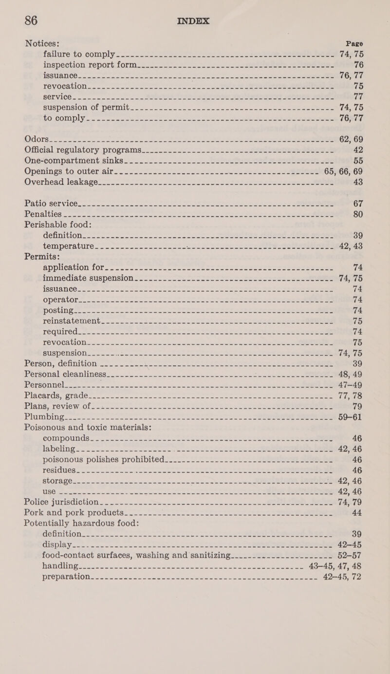 Notices: Page failure to. comply. 5 ce ee ee, ee eee 74, 75 iInspeciioOn reportilorm io oA a ee eee 76 USCC TE ee een ee eee Senet eae aa 76, 77 TOVOCAUMON oy mie ce mmc eeem twi e Se ee Se eee 75 SOL VICE - a cro msevmiminye imo ionua, a ae ee Oae RIEa? 3SeEs See 14 SUSDEMSION LOL. POL Ga othe a aoe pica inode sen Gaia hind ey en ie 74, 75 LO COLO DIY &gt; xe ipsecanmin the econ = eet a ee oe a ee 76, 77 QUO OTS cesses one Ce ee eae ee hes Se ee 62, 69 Official resulatory programs. 2.25. 2 ce ee eee ee 42 Oné-compartinent. sinks, os. 2 eo eee eee bseei.oe 55 Opeiings to Outer air. oe ene oe eee 65, 66, 69 Overhead leaksave-or sc As ee See eee Steere 43 RATIO SCT NICE cn cennee resin amos ici ee ee ee ene eee 67 CSS TELUS (2° Pasar ages eas ere Ren) atl a ey Pa ODE SEI 80 Perishable food: GEDDITMON oo ome nseiene cin maw eae manu enone Serene ae See ere eee 39 RETO IE DULG eee aetna eee Sn te eA eee 42,43 Permits: SPDUCALION 10... aancan ctor oe coment cee sees seen eee ee 74 smimediate suspension -— ooo Se ere ese ceseeeeceeee 74, 75 ISSUSUCG ss oe oe on Seine in mene ee ne eae eee ae ee eee 74 CO Bad 18) ele RR Ne Retin Seema NOP a edamame st wien Cae 74 OOS NTN os Se eclectic ee I Neg ee Ne eee 74 PEINSLA LE CD Uist pence ee img mtr ee ee 75 TO QUIPO Cc 2c tt cten eterna ae meee eee me ee ee ee 74 PTE V.OCS OU icteric eles sm eee ee be sp 15 SUS TIO DS]. 0) ig teerpser tesa rece eae ns tases ever pee ree a ee 74, 75 Person .dchnitions.- ween ee eee ee eee eee eee 39 [hota EW OLN. ee Se a TNS eee ene 48, 49 Personnel___.-__- Soak an ice Baga ace See a ee 47-49 VISCArUS-gra0Ge.- occas ae eee te ee eee 77, 78 lane. TEVICW Oho mce eee eee oko eee een sere 79 PIMMDING. 2 eee eee ae ee eee oe ee eee eee 59-61 Poisonous and toxic materials: Po on oS SDL 6s SN ale rye Rt eines a Ae Rea vane espe Sas ee ee 46 ME Go seh ta ac sce ee Bae 42, 46 poisonous: polishes prohibited _-.- 227 2si. 1 ie Sea ae 46 TCS 8 caste seus cola ecto et eee re 46 BU OT tea hg cst a a ace nce ne seg I 42, 46 MI celta Fh Be tpt aeons stmapeooc me pase eam eet oe pam ne ee 42,46 Holice JULISdIClONS . oi ede eee noe ne ee ee ee 74, 79 Berk. and pork products... aoc nee emcee ce mamenme nse se eee 44 Potentially hazardous food: PLO DLO Thc irc ee = wesw em 39 GLAS AY sae rae wae ems antec es ws ch emma em 42-45 food-contact surfaces, washing and sanitizing_....._..._.._._..------- 52-57 EOS eater ta mh eee ee en oar eee 43-45, 47, 48 PY CPALE CLO a i cet terse cleo thes hae ee Oe 42-45, 72