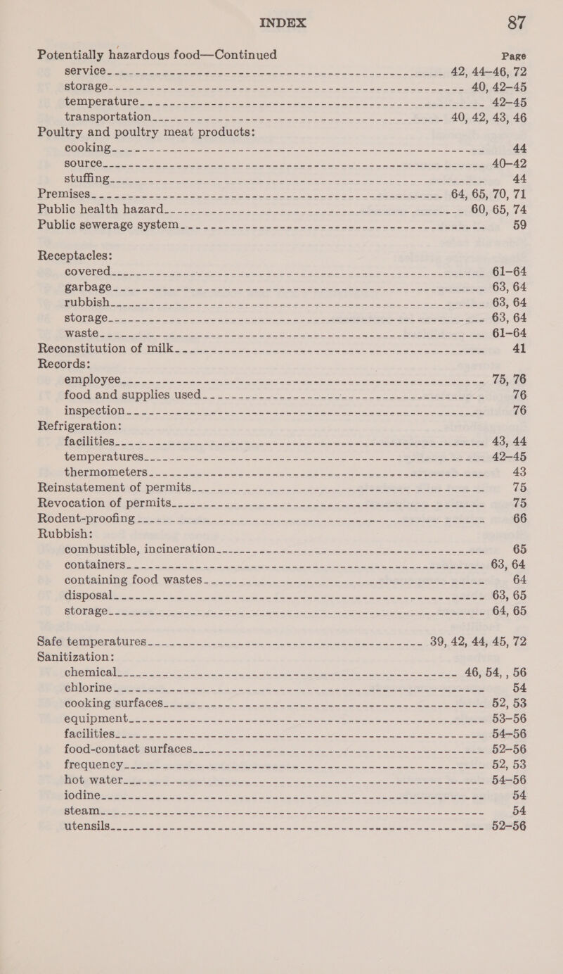 Potentially hazardous food—Continued Page eee gee oa sea se Ssessee sone --- so -beee 42, 44-46, 72 fe ee ee ete ce erp sees pec eka esse ys eeeesccase 40, 42-45 On OC Ra RCs eee ee een gee oa oo oo caceet ates 42-45 SOTO CTS 2 2) a ete ae eae pe ne eee. 40, 42, 43, 46 Poultry and poultry meat products: Riot Gee A iee ts See eas te aE a ca ale team oan ee Re 44 ROU Oi ee tein eee cece se esos eSeeme Besse 40-42 API eet epee re ee aio a's po ee 44 CS Cae oe a oe eee es Soa 3 ee eet 64, 65, 70, 71 PolDlic Weal ty Raver. 2 cca cot eceycee ess =chgesber ameete ce 60, 65, 74 DIG SOWEIN SC SVSUCM eo ee eteesecg cesseeestees+ o&gt; eteete te 59 Receptacles: COVCUOE 6 ote cman s eA a i ea ee eee a ea og ie 61-64 a ee eh re ee oe ey a aS Se 63, 64 Bee eee eS sh eae ec kobe sk be deee seeds sess See 63, 64 SUORNGC goo eke eck seeeueesacseceees sce noe eeer So) see aa oe 63, 64 Cee iit so ee eee wats wae cee a anne bese ee 61-64 P ccemostiinion. OF MIU, go osc es eee cles cee seseaecvececce eee 41 Records: | CN Oe oe a See we gana bee ee uee ese se ceaa eee ee 75, 76 food and supplies Used &lt;&lt; &lt;&lt;sccmccedcasses auedaetens o.8 eee 76 PS RCC OU a ele i et Deke a wena ea eee ee eee e so pean kee 16 Refrigeration: DOO aa Sheen phe Sa seis cea eae oes ce core 43, 44 REMIPCPACULCS 22. oe Hoss Secec cece ek pean tonnes we cone S Bema ee See 42-45 FRCRIMOMELClS 2 ocean cee e eee deka cabaae ee aes e250 eee ee 43 Feemistatementiot permite... ee enn canes enn co See Smt ee SS VES PXCVOCALIONIOL DORMS. 225s nape cence necccs os saa eee eee 75 Pode miapi CONG os nie Aste oo een eneceaeneeeass=e eke Babes 66 Rubbish: Co mpusrivle, ipemergtion.~.0. goo eoecccamceceses Mewes cee to 65 NN tg eae Ss Se ue, 3 eee 63, 64 Contaiming food Wastes.....&lt;c2oc--samadeecensccn te See aeies SALES 64 UP SIRE a cit pat Me oe eee i Ges Sel ac 63, 65 StORA Ne 56 oe nna Jaen meok nse scab kamuencebesuconssa tere 64, 65 eR RANG ge i eee pene Skea ecuwe ee eoeses 39, 42, 44, 45, 72 Sanitization: BA A i ee ee wee ae 46, 54, , 56 On Orie kenere ee ee eee me Seeds n LAOS Gee 54 RO Ome tnCes se a cht oak oe toeee agence saseseueeeet 52, 53 CO ADENOMD e222 oh eS kien cee oe a ee eee anew caw se eee 53-56 ON OGM 2 ee tee a ee ne eee a ae wee T a oe 54-56 Peete ACNE IC CS ow ecco taee eases ode cdescuweced neonate 52-56 Energie aye Fe Ree as ee Ee ee eet eeeS nee eee §2, 53 PRO CENE CON otis fame crete a ta se ene cane kann BREED eee 54-56 ROCIO ARN oi gg os oe ine Been eee eg ae eee ee 54 BEC i ee ee a aa oe Sue hee ci eee ewes 54