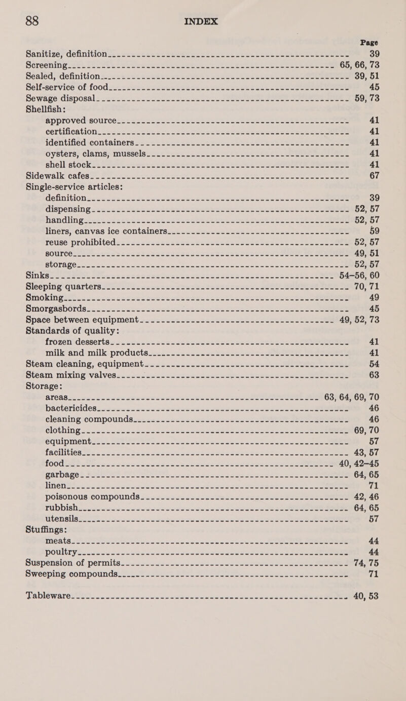 Page Sanitize; definition..e&lt;ss&lt;carekseceee le sck has ceec Leet lee Skee ee 39 Streening 2: Te ovl ceeds Peper sees ee Ete hee i et eee cheese 65, 66, 73 peated, definitionzc&lt;&lt;s=sceasteeetenees lL asese ch ecease. cee eeeeree 39, 51 Belf-service of food. ss swncccen ceed sect eek ces et ell eee eee eee 45 Sewage disposal: -&lt;2-5 5.2220 eee eee ee on eee ee eee eee 59, 73 Shellfish: approved-sourcess ss s2hsh eats Sete seeaeee eeee es Se cetecnasue eee 41 certification«&lt;cnssckucdescueces ceuws tee dancseescecessenacee ee 41 identified -containers25=2t sous eek eceeee edt eee Seeee SEES Seat useeee 41 OVSteTrs? CAMS MUSSOISS == sce este Le CEC SC CE WESSEL et cee eee 41 shell -stocKkss2feeeweweusecestctstessteces Roce Ree eee 41 DIGG WAlr CHES a Seo et eee ee ee ee ee Re ee ee een ae ee 67 Single-service articles: delinitionessss esx cadsesscsesecsacsese yah ye ssasenncexnpeeereeee 39 Cispensing &lt;.ciscs Sots ese Scarce eeeeen ewe SSW GS NER SS tC Se eee 52, 57 Handling -2sc2scess eects oeees es aker nes ste Seetses 26 sake eee 52, 57 liners,-canvas ice containersJcuiwetens va keeadeeeuueseeceb asda eee 59 reuse prohibiteds&lt;ezeswscecseewce cdees Gas SSS SeRN See seen veeeeeee 52, 57 SOlTrCel et een Ss cssntsbesesseevews ctectesesexes AE ae 49, 51 RUOIAUCE 2a oe cea. wae enemas oe cman oe ee ee a ee ee 52, 57 Sinks ese et bese ceateaeesesweusaas Sseeeseeess seca caeeeeecemee 54-56, 60 Bleepinp?quartersssevslsecenutesdeechatedscesssss Sete See 70, 71 Smoking esccccengacseysces Sues edens cash ak aeeetsss5sees eee 49 Bmorgasbordss&lt;55oseseeessseesssieheseets settee &lt;2 = ne eee 45 Space between. equipment +s2eusetsweiacewavewenaeseeSsee ecco 49, 52, 73 Standards of quality: frozenidesseris.cucckicsceckeeedeccesudsdssacncseedcs ce Peer 41 milk*and:milk- productsé..cs.scsaccawe beans ewdcc eee eee 41 Steam cleaning, equipmentwuessacccctosesssceks ce ecsccwee weet eee 54 Bteam mixing valvesscesacuusncdscebenorcea Mec leeesancuaeec ee eee 63 Storage: STOOD erecdeanseutereerase can ewe ee coe oRe ee Cee eee oe 63, 64, 69, 70 bactericidessssenexsavne xe gedowsserceera Seis sehe eee eee 46 cleaning compounds. ccasexcseseauecdeeseces cso es ee eee 46 ClOChING sccudcactesaeeees hese caneoeseesszeeyeessesse ron Teele 69, 70 SCuipmentier. Gees sto kan kc ew ks See weet Awe we eens eee 57 fACitice sc dene co ace desde sc ceeniuarss se eeseceeess ssl ee 43, 57 TOUC Wet atidecarsevdigesuss Nesenwsseesoesaseseeeceseetee 40, 42-45 garbave? S20 ee erat et cerca ste aeeessdeesetse eee eee 64, 65 HN CUPS sus vavweserrebuen evades awed Ree reseed seRees tees cee 71 polsonous.compounds sadeneeduacdcseswsacnetaseuccdsaee soso 42, 46 Tubbishisssuinrewewe wows cwwewern ee eeess devesrs beeen ree ae 64, 65 GNSS ets «de devdedcneninasrontunetsevgsseeceee eee oeeeeeee 57 Stuffings: INCA Ses o Soe ee Sead ane a Hh ade oe Sw eee e ei nle eee ee ee eae 44 DOUMTV Oc decviwwus id dods len dwaehawreeeee eee ei eereedee eee 44 Sispension.of permits s.esesvavo ves de edsadcureoeseewesedsuesse eee 74, 75 Sweeping compounds lei 2 ss ck I Se se ese eatess ee eee 71 PADIGW RIOD UES. 60 cde wwsmmwnis anomie tale Addai Wein a Se aaa eee 40, 53