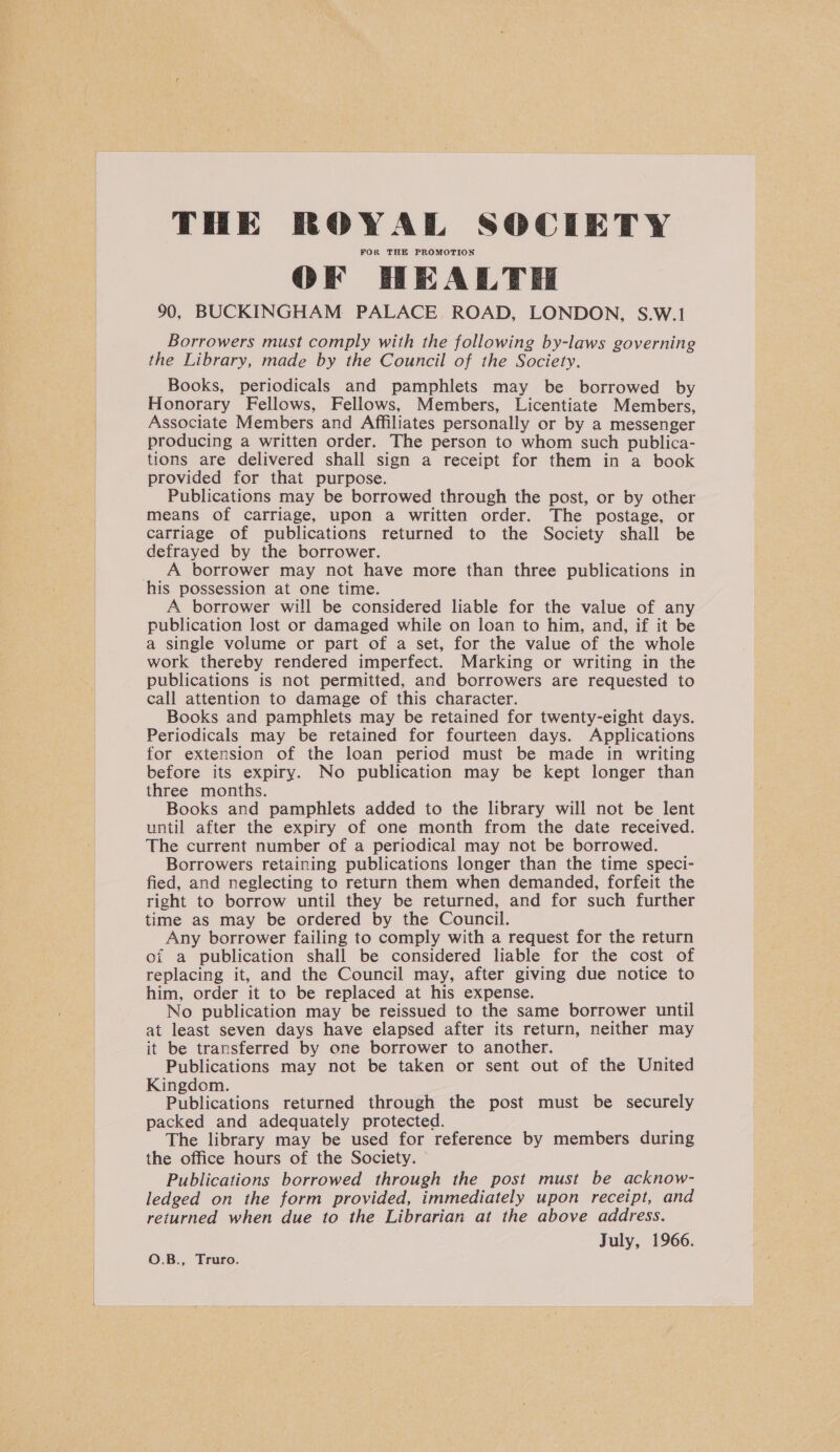 THE ROYAL SOCIETY FOR THE PROMOTION OF HEALTH 90, BUCKINGHAM PALACE ROAD, LONDON, S.W.1 Borrowers must comply with the following by-laws governing the Library, made by the Council of the Society. Books, periodicals and pamphlets may be borrowed by Honorary Fellows, Fellows, Members, Licentiate Members, Associate Members and Affiliates personally or by a messenger producing a written order. The person to whom such publica- tions are delivered shall sign a receipt for them in a book provided for that purpose. Publications may be borrowed through the post, or by other means of carriage, upon a written order. The postage, or carriage of publications returned to the Society shall be defrayed by the borrower. A borrower may not have more than three publications in his possession at one time. A borrower will be considered liable for the value of any publication lost or damaged while on loan to him, and, if it be a single volume or part of a set, for the value of the whole work thereby rendered imperfect. Marking or writing in the publications is not permitted, and borrowers are requested to call attention to damage of this character. Books and pamphlets may be retained for twenty-eight days. Periodicals may be retained for fourteen days. Applications for extension of the loan period must be made in writing before its expiry. No publication may be kept longer than three months. Books and pamphlets added to the library will not be lent until after the expiry of one month from the date received. The current number of a periodical may not be borrowed. Borrowers retaining publications longer than the time speci- fied, and neglecting to return them when demanded, forfeit the right to borrow until they be returned, and for such further time as may be ordered by the Council. Any borrower failing to comply with a request for the return of a publication shall be considered liable for the cost of replacing it, and the Council may, after giving due notice to him, order it to be replaced at his expense. No publication may be reissued to the same borrower until at least seven days have elapsed after its return, neither may it be transferred by one borrower to another. Publications may not be taken or sent out of the United Kingdom. Publications returned through the post must be securely packed and adequately protected. The library may be used for reference by members during the office hours of the Society. © Publications borrowed through the post must be acknow- ledged on the form provided, immediately upon receipt, and returned when due to the Librarian at the above address. July, 1966. O.B., Truro.