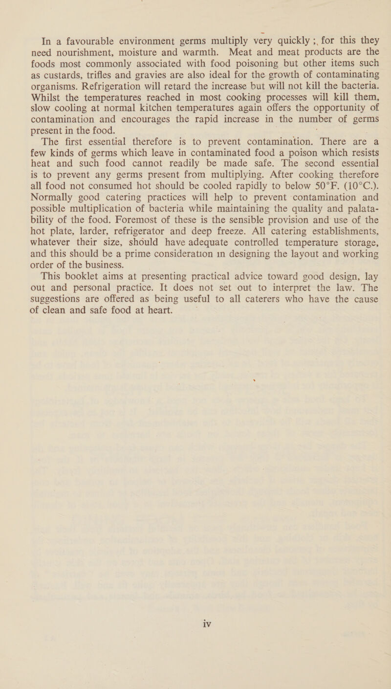 In a favourable environment germs multiply very quickly ;, for this they need nourishment, moisture and warmth. Meat and meat products are the foods most commonly associated with food poisoning but other items such as custards, trifles and gravies are also ideal for the growth of contaminating organisms. Refrigeration will retard the increase but will not kill the bacteria. Whilst the temperatures reached in most cooking processes will kill them, slow cooling at normal kitchen temperatures again offers the opportunity of contamination and encourages the rapid increase in the i of germs present in the food. The first essential therefore is to prevent contamination. There are a few kinds of germs which leave in contaminated food a poison which resists heat and such food cannot readily be made safe. The second essential is to prevent any germs present from multiplying. After cooking therefore all food not consumed hot should be cooled rapidly to below 50°F. (10°C.). Normally good catering practices will help to prevent contamination and possible multiplication of bacteria while maintaining the quality and palata- bility of the food. Foremost of these is the sensible provision and use of the hot plate, larder, refrigerator and deep freeze. All catering establishments, whatever their size, should have adequate controlled temperature storage, and this should be a prime consideration in designing the layout and working order of the business. This booklet aims at presenting practical advice toward good design, lay out and personal practice. It does not set out to interpret the law. The suggestions are offered as being useful to all caterers who have the cause of clean and safe food at heart. iv