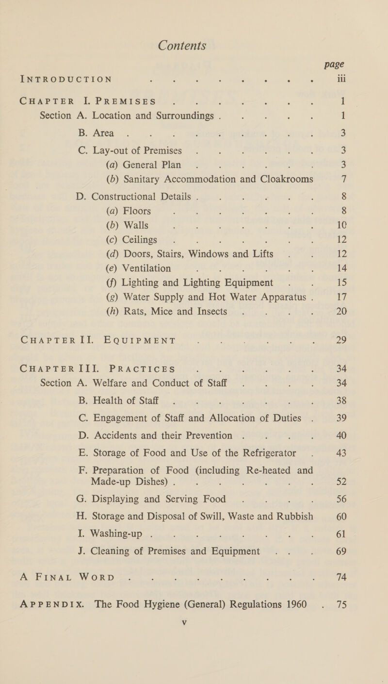 Contents page INTRODUCTION : : , : ‘ ; ; : ili CHAPTER I. PREMISES : 1 Section A. Location and Surroundings . 1 B. Area 3 C. Lay-out of Premises 3 (a) General Plan 3 (5) Sanitary Accommodation an eensedes ji D. Constructional Details . 8 (a) Floors 8 (b) Walls 10 (c) Ceilings 12 (d) Doors, Stairs, Windows a Lifts ys (e) Ventilation 14 (f) Lighting and Lighting ee 15 (g) Water Supply and Hot Water Apparatus . if (h) Rats, Mice and Insects 20 CHAPTERII. EQUIPMENT : : 29 CHAPTER TDI. (PRACTICES : ae 2 ; 34 Section A. Welfare and Conduct of Staff. : 34 B. Health of Staff. ; ; 38 C. Engagement of Staff and Allocation of Duties . 39 D. Accidents and their Prevention . ; é 40 E. Storage of Food and Use of the Refrigerator . 43 F, Preparation of Food (including Re-heated and Made-up Dishes) . : : : ‘ a2 G. Displaying and Serving Food . . : 56 H. Storage and Disposal of Swill, Waste and Rubbish 60 I. Washing-up . : ; f 61 J. Cleaning of Premises and Equipment. . : 69 A FINAL WORD. é é : : : ; 74 APPENDIX. The Food Hygiene (General) Regulations 1960 . 75 Vv