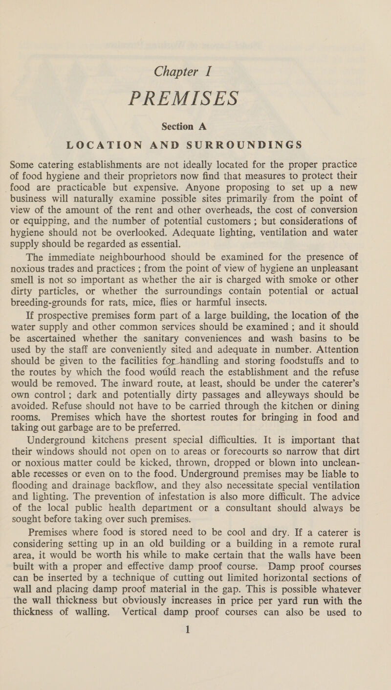 PREMISES Section A LOCATION AND SURROUNDINGS Some catering establishments are not ideally located for the proper practice of food hygiene and their proprietors now find that measures to protect their food are practicable but expensive. Anyone proposing to set up a new business will naturally examine possible sites primarily from the point of view of the amount of the rent and other overheads, the cost of conversion or equipping, and the number of potential customers ; but considerations of hygiene should not be overlooked. Adequate lighting, ventilation and water supply should be regarded as essential. The immediate neighbourhood should be examined for the presence of noxious trades and practices ; from the point of view of hygiene an unpleasant smell is not so important as whether the air is charged with smoke or other dirty particles, or whether the surroundings contain potential or actual breeding-grounds for rats, mice, flies or harmful insects. If prospective premises form part of a large building, the location of the water supply and other common services should be examined ; and it should be ascertained whether the sanitary conveniences and wash basins to be used by the staff are conveniently sited and adequate in number. Attention should be given to the facilities for handling and storing foodstuffs and to the routes by which the food wotld reach the establishment and the refuse would be removed. The inward route, at least, should be under the caterer’s own control; dark and potentially dirty passages and alleyways should be avoided. Refuse should not have to be carried through the kitchen or dining rooms. Premises which have the shortest routes for bringing in food and taking out garbage are to be preferred. Underground kitchens present special difficulties. It is important that their windows should not open on to areas or forecourts so narrow that dirt or noxious matter could be kicked, thrown, dropped or blown into unclean- able recesses or even on to the food. Underground premises may be liable to flooding and drainage backflow, and they also necessitate special ventilation and lighting. The prevention of infestation is also more difficult. The advice of the local public health department or a consultant should always be sought before taking over such premises. Premises where food is stored need to be cool and dry. If a caterer is considering setting up in an old building or a building in a remote rural area, it would be worth his while to make certain that the walls have been built with a proper and effective damp proof course. Damp proof courses can be inserted by a technique of cutting out limited horizontal sections of wall and placing damp proof material in the gap. This is possible whatever the wall thickness but obviously increases in price per yard run with the thickness of walling. Vertical damp proof courses can also be used to |
