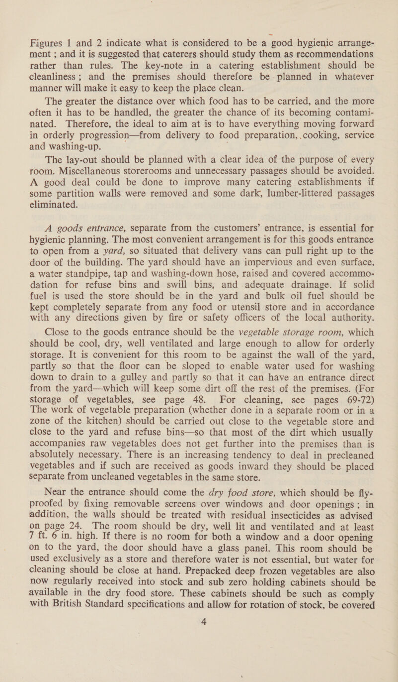 Figures 1 and 2 indicate what is considered to be a good hygienic arrange- ment ; and it is suggested that caterers should study them as recommendations rather than rules. The key-note in a catering establishment should be cleanliness; and the premises should therefore be- planned in whatever manner will make it easy to keep the place clean. The greater the distance over which food has to be carried, and the more often it has to be handled, the greater the chance of its becoming contami- nated. Therefore, the ideal to aim at is to have everything moving forward in orderly progression—from delivery to food preparation, .cooking, service and washing-up. The lay-out should be planned with a clear idea of the purpose of every room. Miscellaneous storerooms and unnecessary passages should be avoided. A good deal could be done to improve many catering establishments if some partition walls were removed and some dark, lumber-littered passages eliminated. A goods entrance, separate from the customers’ entrance, is essential for hygienic planning. The most convenient arrangement is for this goods entrance to open from a yard, so situated that delivery vans can pull right up to the door of the building. The yard should have an impervious and even surface, a water standpipe, tap and washing-down hose, raised and covered accommo- dation for refuse bins and swill bins, and adequate drainage. If solid fuel is used the stote should be in the yard and bulk oil fuel should be kept completely separate from any food or utensil store and in accordance with any directions given by fire or safety officers of the local authority. Close to the goods entrance should be the vegetable storage room, which should be cool, dry, well ventilated and large enough to allow for orderly storage. It is convenient for this room to be against the wall of the yard, partly so that the floor can be sloped to enable water used for washing down to drain to a gulley and partly so that it can have an entrance direct from the yard—which will keep some dirt off the rest of the premises. (For storage of vegetables, see page 48. For cleaning, see pages 69-72) The work of vegetable preparation (whether done in a separate room or in a zone of the kitchen) should be carried out close to the vegetable store and close to the yard and refuse bins—so that most of the dirt which usually accompanies raw vegetables does not get further into the premises than is absolutely necessary. There is an increasing tendency to deal in precleaned vegetables and if such are received as goods inward they should be placed separate from uncleaned vegetables in the same store. Near the entrance should come the dry food store, which should be fly- proofed by fixing removable screens over windows and door openings; in addition, the walls should be treated with residual insecticides as advised on page 24. The room should be dry, well lit and ventilated and at least 7 ft. 6 in. high. If there is no room for both a window and a door opening on to the yard, the door should have a glass panel. This room should be used exclusively as a store and therefore water is not essential, but water for cleaning should be close at hand. Prepacked deep frozen vegetables are also now regularly received into stock and sub zero holding cabinets should be available in the dry food store. These cabinets should be such as comply with British Standard specifications and allow for rotation of stock, be covered