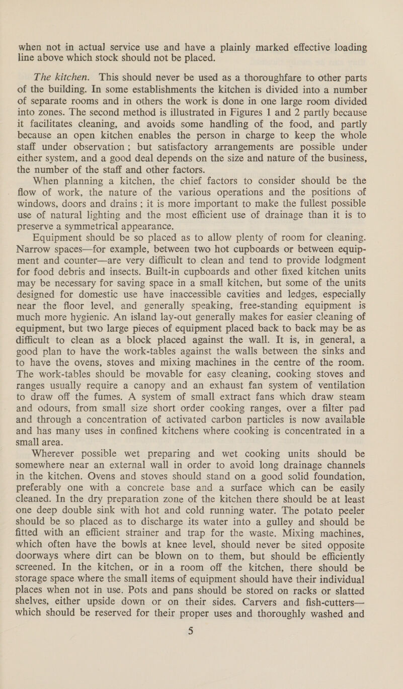 when not in actual service use and have a plainly marked effective loading line above which stock should not be placed. The kitchen. This should never be used as a thoroughfare to other parts of the building. In some establishments the kitchen is divided into a number of separate rooms and in others the work is done in one large room divided into zones. The second method is illustrated in Figures 1 and 2 partly because it facilitates cleaning, and avoids some handling of the food, and partly because an open kitchen enables the person in charge to keep the whole staff under observation; but satisfactory arrangements are possible under either system, and a good deal depends on the size and nature of the business, the number of the staff and other factors. When planning a kitchen, the chief factors to consider should be the flow of work, the nature of the various operations and the positions of windows, doors and drains ; it is more important to make the fullest possible use of natural lighting and the most efficient use of drainage than it is to preserve a symmetrical appearance. Equipment should be so placed as to allow plenty of room for cleaning. Narrow spaces—for example, between two hot cupboards or between equip- ment and counter—are very difficult to clean and tend to provide lodgment for food debris and insects. Built-in cupboards and other fixed kitchen units may be necessary for saving space in a small kitchen, but some of the units designed for domestic use have inaccessible cavities and ledges, especially near the floor level, and generally speaking, free-standing equipment is much more hygienic. An island lay-out generally makes for easier cleaning of equipment, but two large pieces of equipment placed back to back may be as difficult to clean as a block placed against the wall. It is, in general, a good plan to have the work-tables against the walls between the sinks and to have the ovens, stoves and mixing machines in the centre of the room. The work-tables should be movable for easy cleaning, cooking stoves and ranges usually require a canopy and an exhaust fan system of ventilation to draw off the fumes. A system of small extract fans which draw steam and odours, from small size short order cooking ranges, over a filter pad and through a concentration of activated carbon particles is now available and has many uses in confined kitchens where cooking is concentrated in a small area. Wherever possible wet preparing and wet cooking units should be somewhere near an external wall in order to avoid long drainage channels in the kitchen. Ovens and stoves should stand on a good solid foundation, preferably one with a concrete base and a surface which can be easily cleaned. In the dry preparation zone of the kitchen there should be at least one deep double sink with hot and cold running water. The potato peeler should be so placed as to discharge its water into a gulley and should be fitted with an efficient strainer and trap for the waste. Mixing machines, which often have the bowls at knee level, should never be sited opposite doorways where dirt can be blown on to them, but should be efficiently screened. In the kitchen, or in a room off the kitchen, there should be storage space where the small items of equipment should have their individual places when not in use. Pots and pans should be stored on racks or slatted shelves, either upside down or on their sides. Carvers and fish-cutters— which should be reserved for their proper uses and thoroughly washed and