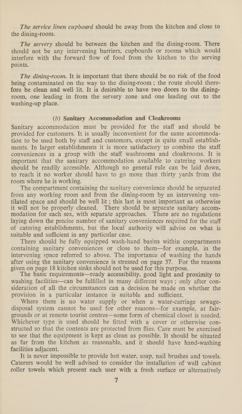 The service linen cupboard should be away from the kitchen and close to the dining-room. The servery should be between the kitchen and the dining-room. There should not be any intervening barriers, cupboards or rooms which would interfere with the forward flow of food from the kitchen to the serving points. : The dining-room. It is important that there should be no risk of the food being contaminated on the way to the dining-room; the route should there- fore be clean and well lit. It is desirable to have two doors to the dining- room, one leading in from the servery zone and one leading out to the washing-up place. (b) Sanitary Accommodation and Cloakrooms Sanitary accommodation must be provided for the staff and should be provided for customers. It is usually inconvenient for the same accommoda- tion to be used both by staff and customers, except in quite small establish- ments. In larger establishments it is more satisfactory to combine the staff conveniences in a group with the staff washrooms and cloakrooms. It is important that the sanitary accommodation available to catering workers should be readily accessible. Although no general rule can be laid down, to reach it no worker should have to go more than thirty yards from the room where he is working. The compartment containing the sanitary convenience should be separated from any working room and from the dining-room by an intervening ven- tilated space and should be well lit ; this last is most important as otherwise it will not be properly cleaned. There should be separate sanitary accom- modation for each sex, with separate approaches. There are no regulations laying down the precise number of sanitary conveniences required for the staff of catering establishments, but the local authority will advise on what is suitable and sufficient in any particular case. There should be fully equipped wash-hand basins within compartments containing sanitary conveniences or close to them—for example, in the intervening space referred to above. The importance of washing the hands after using the sanitary convenience is stressed on page 37. For the reasons given on page 18 kitchen sinks should not be used for this purpose. The basic requirements—ready accessibility, good light and proximity to washing facilities—can be fulfilled in many different ways; only after con- sideration of all the circumstances can a decision be made on whether the provision in a particular instance is suitable and sufficient. Where there is no water supply or when a water-carriage sewage- disposal system cannot be used for other reasons—for example, at fair- grounds or at remote tourist centres—some form of chemical closet is needed. Whichever type is used should be fitted with a cover or otherwise con- structed so that the contents are protected from flies. Care must be exercised to see that the equipment is kept as clean as possible. It should be situated as far from the kitchen as reasonable, and it should have hand-washing facilities adjacent. It is never impossible to provide hot water, soap, nail brushes and towels. Caterers would be well advised to consider the installation of wall cabinet roller towels which present each user with a fresh surface or alternatively