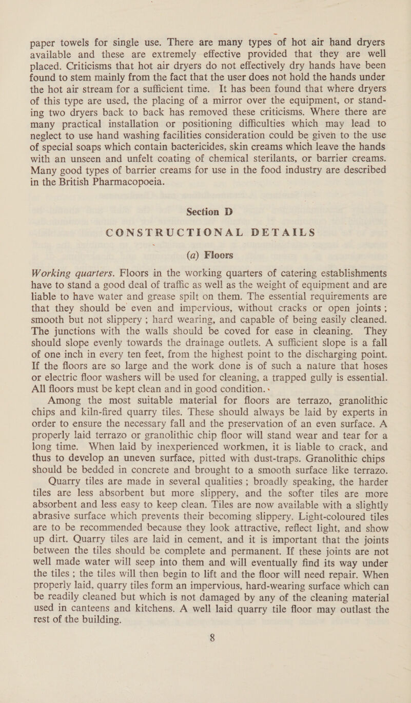 paper towels for single use. There are many types of hot air hand dryers available and these are extremely effective provided that they are well placed. Criticisms that hot air dryers do not effectively dry hands have been found to stem mainly from the fact that the user does not hold the hands under the hot air stream for a sufficient time. It has been found that where dryers of this type are used, the placing of a mirror over the equipment, or stand- ing two dryers back to back has removed these criticisms. Where there are many practical installation or positioning difficulties which may lead to neglect to use hand washing facilities consideration could be given to the use of special soaps which contain bactericides, skin creams which leave the hands with an unseen and unfelt coating of chemical sterilants, or barrier creams. Many good types of barrier creams for use in the food industry are described in the British Pharmacopoeia. Section D CONSTRUCTIONAL DETAILS (a) Floors Working quarters. Floors in the working quarters of catering establishments have to stand a good deal of traffic as well as the weight of equipment and are liable to have water and grease spilt on them. The essential requirements are that they should be even and impervious, without cracks or open joints ; smooth but not slippery ; hard wearing, and capable of being easily cleaned. The junctions with the walls should be coved for ease in cleaning. They should slope evenly towards the drainage outlets. A sufficient slope is a fall of one inch in every ten feet, from the highest point to the discharging point. If the floors are so large and the work done is of such a nature that hoses or electric floor washers will be used for cleaning, a trapped gully is essential. All floors must be kept clean and in good condition. » Among the most suitable material for floors are terrazo, granolithic chips and kiln-fired quarry tiles. These should always be laid by experts in order to ensure the necessary fall and the preservation of an even surface. A properly laid terrazo or granolithic chip floor will stand wear and tear for a long time. When laid by inexperienced workmen, it is liable to crack, and thus to develop an uneven surface, pitted with dust-traps. Granolithic chips should be bedded in concrete and brought to a smooth surface like terrazo. Quarry tiles are made in several qualities ; broadly speaking, the harder tiles are less absorbent but more slippery, and the softer tiles are more absorbent and less easy to keep clean. Tiles are now available with a slightly abrasive surface which prevents their becoming slippery. Light-coloured tiles are to be recommended because they look attractive, reflect light, and show up dirt. Quarry tiles are laid in cement, and it is important that the joints between the tiles should be complete and permanent. If these joints are not well made water will seep into them and will eventually find its way under the tiles ; the tiles will then begin to lift and the floor will need repair. When properly laid, quarry tiles form an impervious, hard-wearing surface which can be readily cleaned but which is not damaged by any of the cleaning material used in canteens and kitchens. A well laid quarry tile floor may outlast the test of the building.