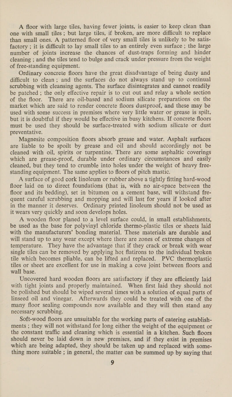 A floor with large tiles, having fewer joints, is easier to keep clean than one with small tiles ; but large tiles, if broken, are more difficult to replace than small ones. A patterned floor of very small tiles is unlikely to be satis- factory ; it is difficult to lay small tiles to an entirely even surface ; the large number of joints increase the chances of dust-traps forming and hinder cleaning ; and the tiles tend to bulge and crack under pressure from the weight of free-standing equipment. Ordinary concrete floors have the great disadvantage of being dusty and difficult to clean; and the surfaces do not always stand up to continual scrubbing with cleansing agents. The surface disintegrates and cannot readily be patched ; the only effective repair is to cut out and relay a whole section of the floor. There are oil-based and sodium silicate preparations on the market which are said to render concrete floors dustproof, and these may be ~ used with some success in premises where very little water or grease is spilt, but it is doubtful if they would be effective in busy kitchens. If concrete floors must be used they should be surface-treated with sodium silicate or dust preventative. Magnesite composition floors absorb grease and water. Asphalt surfaces are liable to be spoilt by grease and oil and should accordingly not be cleaned with oil, spirits or turpentine. There are some asphaltic coverings which are grease-proof, durable under ordinary circumstances and easily cleaned, but they tend to crumble into holes under the weight of heavy free- standing equipment. The same applies to floors of pitch mastic. A surface of good cork linoleum or rubber above a tightly fitting hard-wood floor laid on to direct foundations (that is, with no air-space between the floor and its bedding), set in bitumen on a cement base, will withstand fre- quent careful scrubbing and mopping and will last for years if looked after in the manner it deserves. Ordinary printed linoleum should not be used as it wears very quickly and soon develops holes. A wooden floor planed to a level surface could, in eal establishments, be used as the base for polyvinyl chloride thermo-plastic tiles or sheets laid with the manufacturers’ bonding material. These materials are durable and will stand up to any wear except where there are zones of extreme changes of temperature. They have the advantage that if they crack or break with wear single tiles can be removed by applying hot flatirons to the individual broken tile which becomes pliable, can be lifted and replaced. PVC thermoplastic tiles or sheet are excellent for use in making a cove joint between floors and wall base. Uncovered hard wooden floors are satisfactory if they are efficiently laid with tight joints and properly maintained. When first laid they should not be polished but should be wiped several times with a solution of equal parts of linseed oil and vinegar. Afterwards they could be treated with one of the many floor sealing compounds now available and they will then stand any necessary scrubbing. Soft-wood floors are unsuitable for the working parts of catering establish- ments ; they will not withstand for long either the weight of the equipment or the constant traffic and cleaning which is essential in a kitchen. Such floors should never be laid down in new premises, and if they exist in premises which are being adapted, they should be taken up and replaced with some- thing more suitable ; in general, the matter can be summed up by saying that