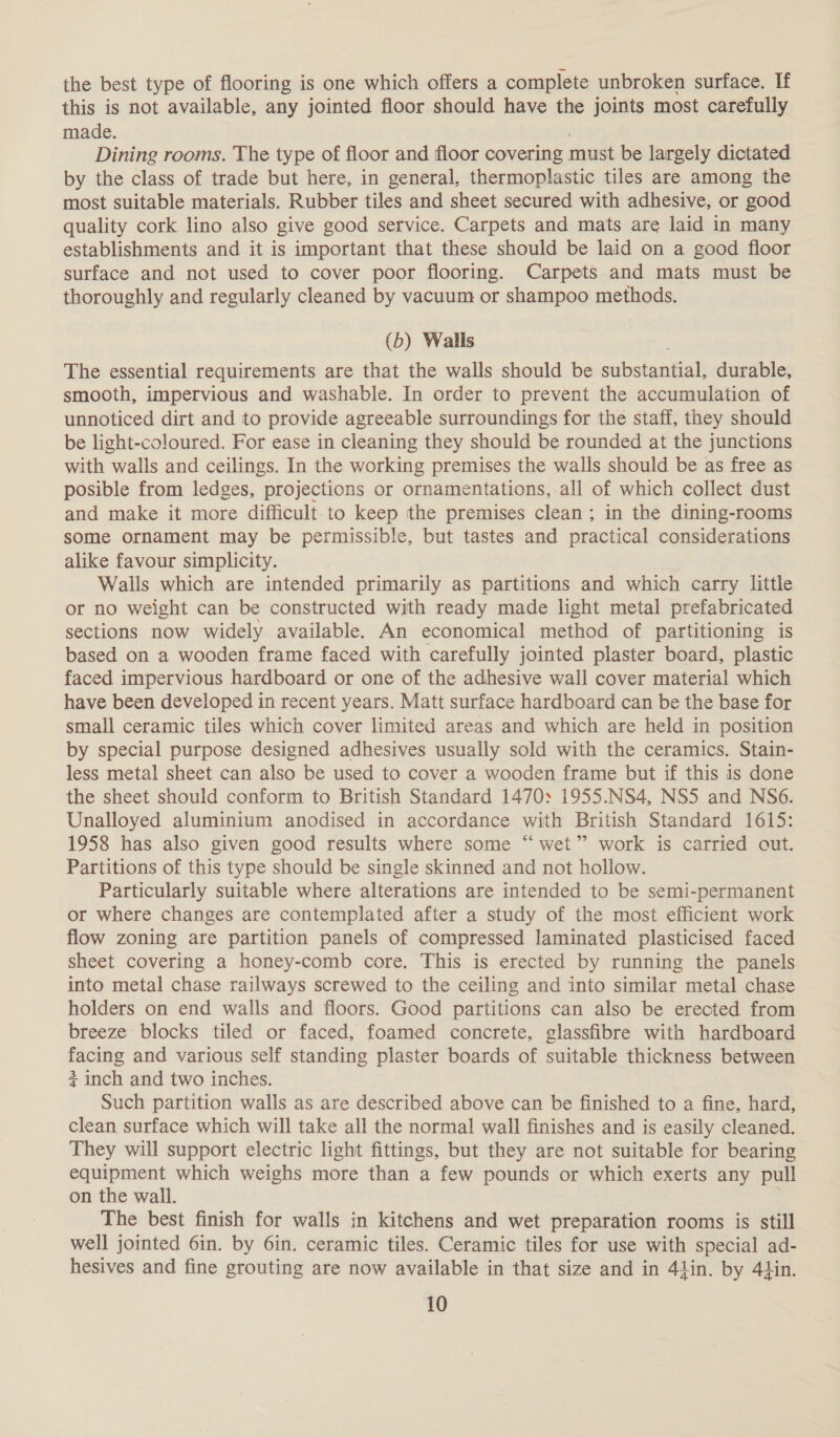 the best type of flooring is one which offers a complete unbroken surface. If this is not available, any jointed floor should have the joints most carefully made. Dining rooms. The type of floor and floor covering must be largely dictated by the class of trade but here, in general, thermoplastic tiles are among the most suitable materials. Rubber tiles and sheet secured with adhesive, or good quality cork lino also give good service. Carpets and mats are laid in many establishments and it is important that these should be laid on a good floor surface and not used to cover poor flooring. Carpets and mats must be thoroughly and regularly cleaned by vacuum or shampoo methods. (b) Walls The essential requirements are that the walls should be substantial, durable, smooth, impervious and washable. In order to prevent the accumulation of unnoticed dirt and to provide agreeable surroundings for the staff, they should be light-coloured. For ease in cleaning they should be rounded at the junctions with walls and ceilings. In the working premises the walls should be as free as posible from ledges, projections or ornamentations, all of which collect dust and make it more difficult to keep the premises clean; in the dining-rooms some ornament may be permissible, but tastes and practical considerations alike favour simplicity. Walls which are intended primarily as partitions and which carry little or no weight can be constructed with ready made light metal prefabricated sections now widely available. An economical method of partitioning is based on a wooden frame faced with carefully jointed plaster board, plastic faced impervious hardboard or one of the adhesive wall cover material which have been developed in recent years. Matt surface hardboard can be the base for small ceramic tiles which cover limited areas and which are held in position by special purpose designed adhesives usually sold with the ceramics. Stain- less metal sheet can also be used to cover a wooden frame but if this is done the sheet should conform to British Standard 1470: 1955.NS4, NS5 and NS6. Unalloyed aluminium anodised in accordance with British Standard 1615: 1958 has also given good results where some “ wet” work is carried out. Partitions of this type should be single skinned and not hollow. Particularly suitable where alterations are intended to be semi-permanent or where changes are contemplated after a study of the most efficient work flow zoning are partition panels of compressed laminated plasticised faced sheet covering a honey-comb core. This is erected by running the panels into metal chase railways screwed to the ceiling and into similar metal chase holders on end walls and floors. Good partitions can also be erected from breeze blocks tiled or faced, foamed concrete, glassfibre with hardboard facing and various self standing plaster boards of suitable thickness between + inch and two inches. Such partition walls as are described above can be finished to a fine, hard, clean surface which will take all the normal wall finishes and is easily cleaned. They will support electric light fittings, but they are not suitable for bearing equipment which weighs more than a few pounds or which exerts any pull on the wall. ; The best finish for walls in kitchens and wet preparation rooms is still well jointed 6in. by 6in. ceramic tiles. Ceramic tiles for use with special ad- hesives and fine grouting are now available in that size and in 41in. by 44in.