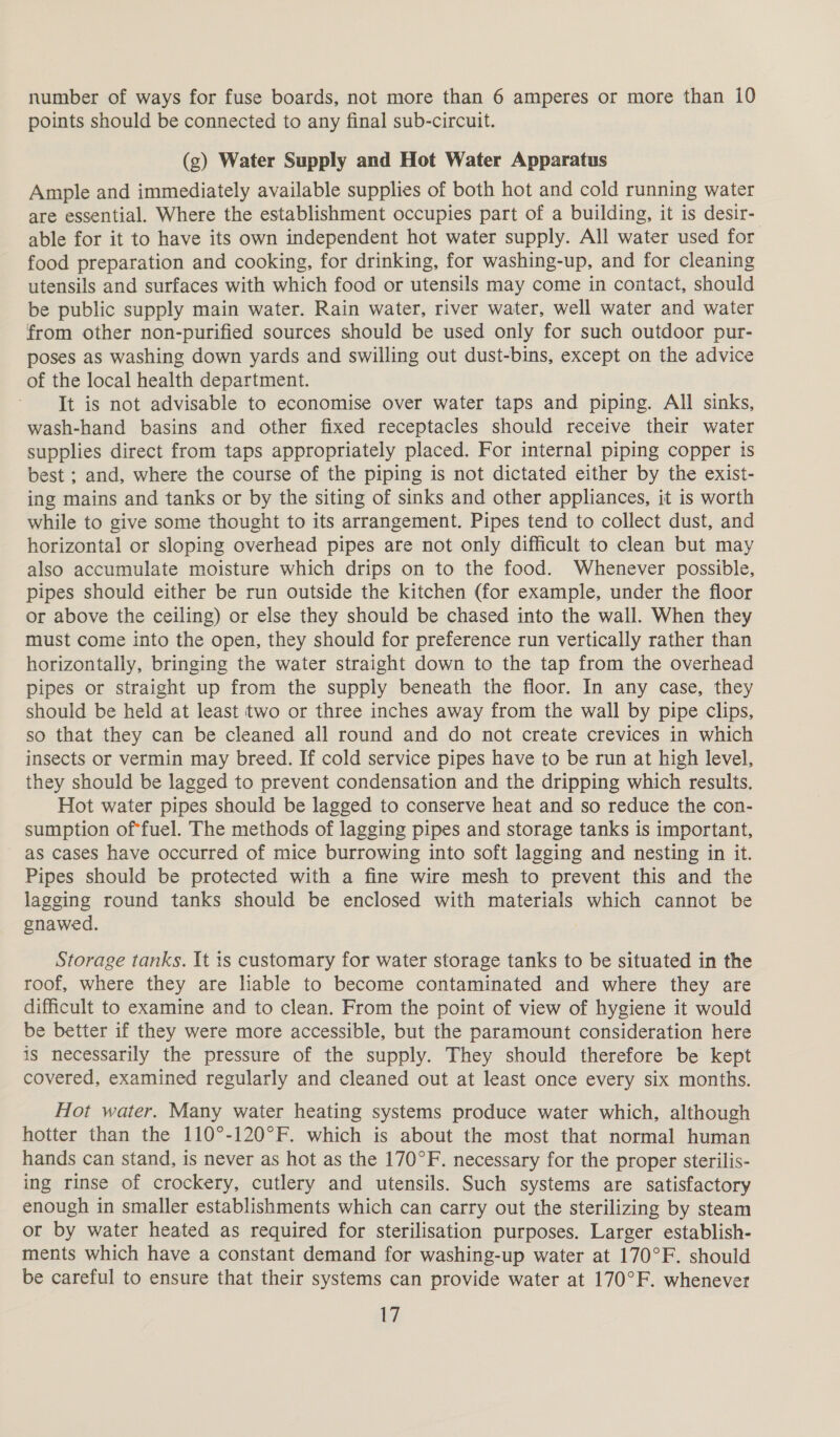 number of ways for fuse boards, not more than 6 amperes or more than 10 points should be connected to any final sub-circuit. (g) Water Supply and Hot Water Apparatus Ample and immediately available supplies of both hot and cold running water are essential. Where the establishment occupies part of a building, it is desir- able for it to have its own independent hot water supply. All water used for food preparation and cooking, for drinking, for washing-up, and for cleaning utensils and surfaces with which food or utensils may come in contact, should be public supply main water. Rain water, river water, well water and water from other non-purified sources should be used only for such outdoor pur- poses as washing down yards and swilling out dust-bins, except on the advice of the local health department. It is not advisable to economise over water taps and piping. All sinks, wash-hand basins and other fixed receptacles should receive their water supplies direct from taps appropriately placed. For internal piping copper is best ; and, where the course of the piping is not dictated either by the exist- ing mains and tanks or by the siting of sinks and other appliances, it is worth while to give some thought to its arrangement. Pipes tend to collect dust, and horizontal or sloping overhead pipes are not only difficult to clean but may also accumulate moisture which drips on to the food. Whenever possible, pipes should either be run outside the kitchen (for example, under the floor or above the ceiling) or else they should be chased into the wall. When they must come into the open, they should for preference run vertically rather than horizontally, bringing the water straight down to the tap from the overhead pipes or straight up from the supply beneath the floor. In any case, they should be held at least two or three inches away from the wall by pipe clips, so that they can be cleaned all round and do not create crevices in which insects or vermin may breed. If cold service pipes have to be run at high level, they should be lagged to prevent condensation and the dripping which results. Hot water pipes should be lagged to conserve heat and so reduce the con- sumption of*fuel. The methods of lagging pipes and storage tanks is important, as cases have occurred of mice burrowing into soft lagging and nesting in it. Pipes should be protected with a fine wire mesh to prevent this and the lagging round tanks should be enclosed with materials which cannot be gnawed. Storage tanks. It is customary for water storage tanks to be situated in the roof, where they are liable to become contaminated and where they are difficult to examine and to clean. From the point of view of hygiene it would be better if they were more accessible, but the paramount consideration here is necessarily the pressure of the supply. They should therefore be kept covered, examined regularly and cleaned out at least once every six months. Hot water. Many water heating systems produce water which, although hotter than the 110°-120°F. which is about the most that normal human hands can stand, is never as hot as the 170°F. necessary for the proper sterilis- ing rinse of crockery, cutlery and utensils. Such systems are satisfactory enough in smaller establishments which can carry out the sterilizing by steam or by water heated as required for sterilisation purposes. Larger establish- ments which have a constant demand for washing-up water at 170°F. should be careful to ensure that their systems can provide water at 170°F. whenever