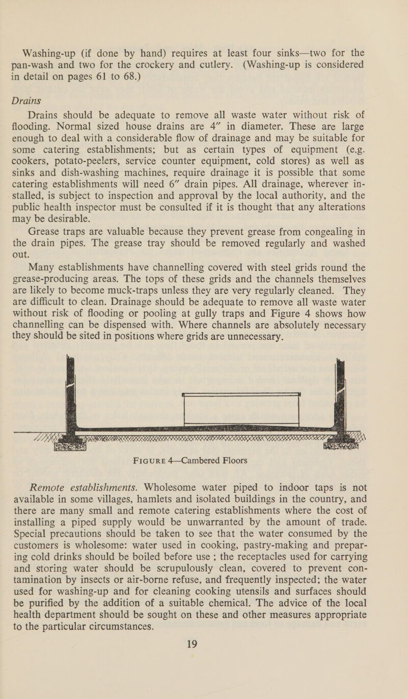 Washing-up (if done by hand) requires at least four sinks—two for the pan-wash and two for the crockery and cutlery. (Washing-up is considered in detail on pages 61 to 68.) Drains Drains should be adequate to remove all waste water without risk of flooding. Normal sized house drains are 4” in diameter. These are large enough to deal with a considerable flow of drainage and may be suitable for some catering establishments; but as certain types of equipment (e.g. cookers, potato-peelers, service counter equipment, cold stores) as well as sinks and dish-washing machines, require drainage it is possible that some catering establishments will need 6” drain pipes. All drainage, wherever in- - Stalled, is subject to inspection and approval by the local authority, and the public health inspector must be consulted if it is thought that any alterations may be desirable. Grease traps are valuable because they prevent grease from congealing in the drain pipes. The grease tray should be removed regularly and washed out. Many establishments have channelling covered with steel grids round the grease-producing areas. The tops of these grids and the channels themselves are likely to become muck-traps unless they are very regularly cleaned. They are difficult to clean. Drainage should be adequate to remove all waste water without risk of flooding or pooling at gully traps and Figure 4 shows how channelling can be dispensed with. Where channels are absolutely necessary they should be sited in positions where grids are unnecessary.  Remote establishments. Wholesome water piped to indoor taps is not available in some villages, hamlets and isolated buildings in the country, and there are many small and remote catering establishments where the cost of installing a piped supply would be unwarranted by the amount of trade. Special precautions should be taken to see that the water consumed by the customers is wholesome: water used in cooking, pastry-making and prepar- ing cold drinks should be boiled before use ; the receptacles used for carrying and storing water should be scrupulously clean, covered to prevent con- tamination by insects or air-borne refuse, and frequently inspected; the water used for washing-up and for cleaning cooking utensils and surfaces should be purified by the addition of a suitable chemical. The advice of the local health department should be sought on these and other measures appropriate to the particular circumstances.