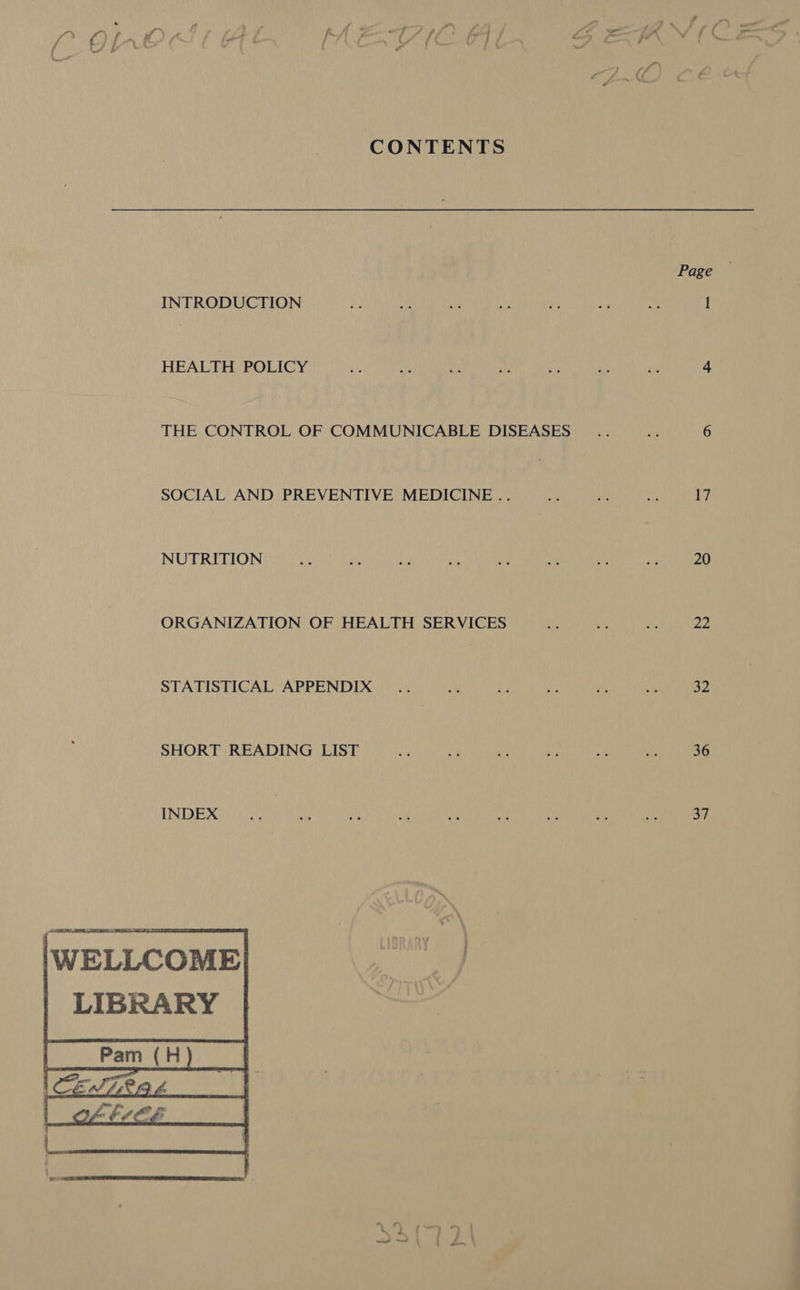 a. Zz \) CONTENTS Page INTRODUCTION AS yy its yi = 3 a 1 HEALTH POLICY 4p ‘i e be ts ae au 4 THE CONTROL OF COMMUNICABLE DISEASES .. Le 6 SOCIAL AND PREVENTIVE MEDICINE .. ait et AP 17 NUTRITION aie es 2 i a he ‘¢ oe 20 ORGANIZATION OF HEALTH SERVICES as as Ye pHs STATISTICAL APPENDIX .. bs ie Ae i aE 32 SHORT READING LIST ei 8 “ae , “ts an 36 INDEX v Ks a if ae My ~ af oh eH \WELLCOME| LIBRARY   