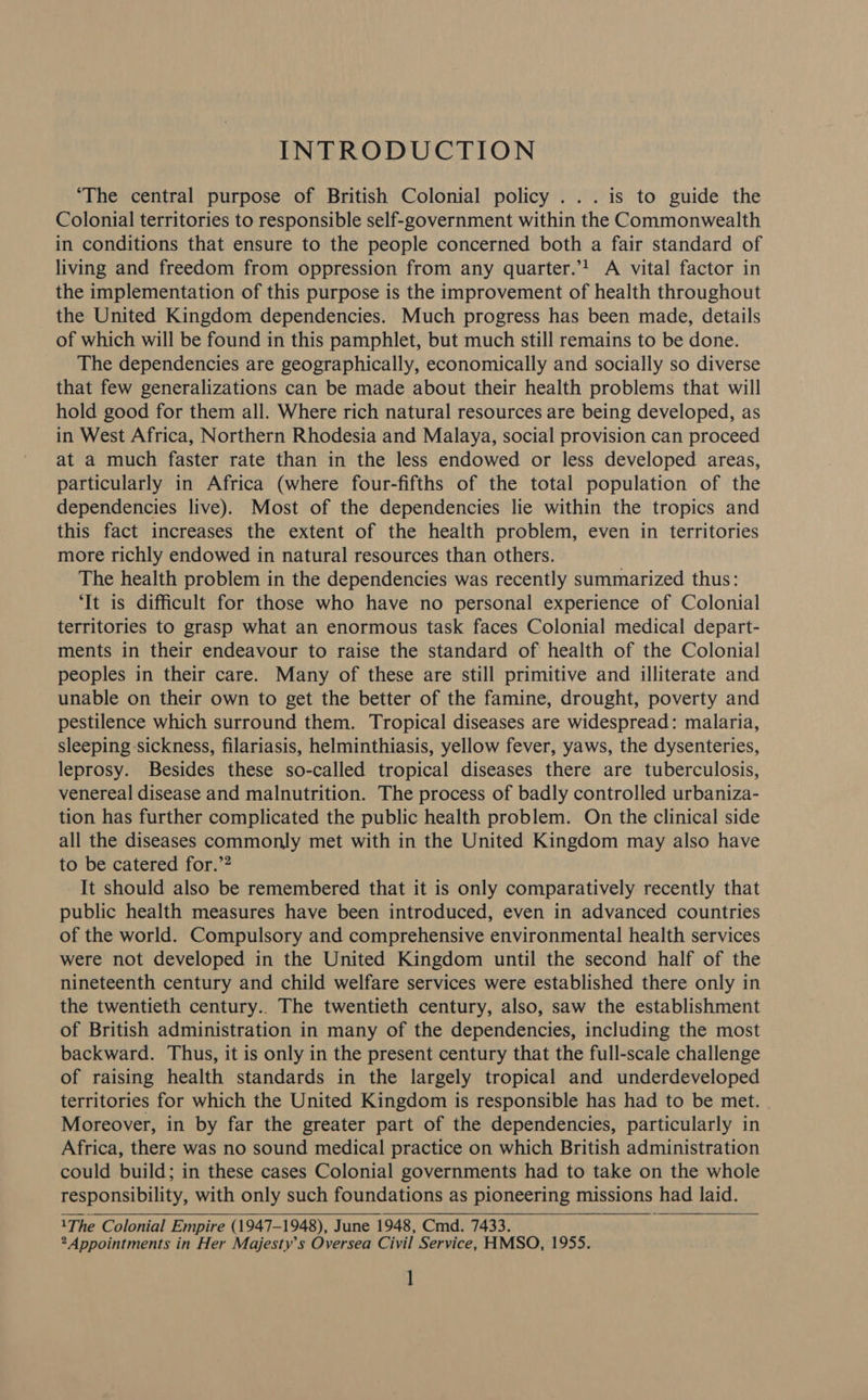 INTRODUCTION ‘The central purpose of British Colonial policy ... is to guide the Colonial territories to responsible self-government within the Commonwealth in conditions that ensure to the people concerned both a fair standard of living and freedom from oppression from any quarter.’! A vital factor in the implementation of this purpose is the improvement of health throughout the United Kingdom dependencies. Much progress has been made, details of which will be found in this pamphlet, but much still remains to be done. The dependencies are geographically, economically and socially so diverse that few generalizations can be made about their health problems that will hold good for them all. Where rich natural resources are being developed, as in West Africa, Northern Rhodesia and Malaya, social provision can proceed at a much faster rate than in the less endowed or less developed areas, particularly in Africa (where four-fifths of the total population of the dependencies live). Most of the dependencies lie within the tropics and this fact increases the extent of the health problem, even in territories more richly endowed in natural resources than others. The health problem in the dependencies was recently summarized thus: ‘It is difficult for those who have no personal experience of Colonial territories to grasp what an enormous task faces Colonial medical depart- ments in their endeavour to raise the standard of health of the Colonial peoples in their care. Many of these are still primitive and illiterate and unable on their own to get the better of the famine, drought, poverty and pestilence which surround them. Tropical diseases are widespread: malaria, sleeping sickness, filariasis, helminthiasis, yellow fever, yaws, the dysenteries, leprosy. Besides these so-called tropical diseases there are tuberculosis, venereal disease and malnutrition. The process of badly controlled urbaniza- tion has further complicated the public health problem. On the clinical side all the diseases commonly met with in the United Kingdom may also have to be catered for.”? It should also be remembered that it is only comparatively recently that public health measures have been introduced, even in advanced countries of the world. Compulsory and comprehensive environmental health services were not developed in the United Kingdom until the second half of the nineteenth century and child welfare services were established there only in the twentieth century.. The twentieth century, also, saw the establishment of British administration in many of the dependencies, including the most backward. Thus, it is only in the present century that the full-scale challenge of raising health standards in the largely tropical and underdeveloped territories for which the United Kingdom is responsible has had to be met. Moreover, in by far the greater part of the dependencies, particularly in Africa, there was no sound medical practice on which British administration could build; in these cases Colonial governments had to take on the whole responsibility, with only such foundations as pioneering missions had laid. 1The Colonial Empire (1947-1948), June 1948, Cmd. 7433. sv * Appointments in Her Majesty’s Oversea Civil Service, HMSO, 1955. ]  