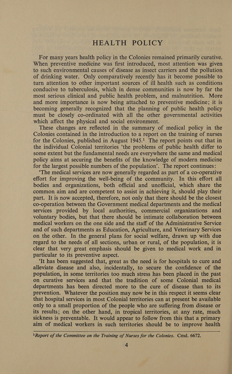 HEALTH POLICY For many years health policy in the Colonies remained primarily curative. When preventive medicine was first introduced, most attention was given to such environmental causes of disease as insect carriers and the pollution of drinking water. Only comparatively recently has it become possible to turn attention to other important sources of ill health such as conditions conducive to tuberculosis, which in dense communities is now by far the most serious clinical and public health problem, and malnutrition. More and more importance is now being attached to preventive medicine; it is becoming generally recognized that the planning of public health policy must be closely co-ordinated with all the other governmental activities which affect the physical and social environment. These changes are reflected in the summary of medical policy in the Colonies contained in the introduction to a report on the training of nurses for the Colonies, published in August 1945.1 The report points out that in the individual Colonial territories ‘the problems of public health differ to some extent but the fundamental needs are everywhere the same and medical policy aims at securing the benefits of the knowledge of modern medicine for the largest possible numbers of the population’. The report continues: ‘The medical services are now generally regarded as part of a co-operative effort for improving the well-being of the community. In this effort all bodies and organizations, both official and unofficial, which share the common aim and are competent to assist in achieving it, should play their part. It is now accepted, therefore, not only that there should be the closest co-operation between the Government medical departments and the medical services provided by local authorities, commercial organizations and voluntary bodies, but that there should be intimate collaboration between medical workers on the one side and the staff of the Administrative Service and of such departments as Education, Agriculture, and Veterinary Services on the other. In the general plans for social welfare, drawn up with due regard to the needs of all sections, urban or rural, of the population, it is clear that very great emphasis should be given to medical work and in particular to its preventive aspect. ‘It has been suggested that, great as the need is for hospitals to cure and alleviate disease and also, incidentally, to secure the confidence of the population, in some territories too much stress has been placed in the past on curative services and that the tradition of some Colonial medical departments has been directed more to the cure of disease than to its prevention. Whatever the position may now be in this respect it seems clear that hospital services in most Colonial territories can at present be available only to a small proportion of the people who are suffering from disease or its results; on the other hand, in tropical territories, at any rate, much sickness is preventable. It would appear to follow from this that a primary aim of medical workers in such territories should be to improve health 1Report of the Committee on the Training of Nurses for the Colonies. Cmd. 6672.