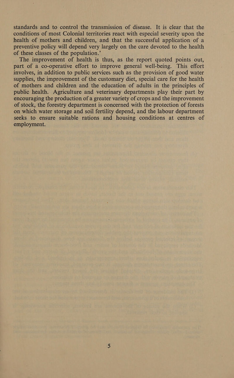 standards and to control the transmission of disease. It is clear that the conditions of most Colonial territories react with especial severity upon the health of mothers and children, and that the successful application of a preventive policy will depend very largely on the care devoted to the health of these classes of the population.’ The improvement of health is thus, as the report quoted points out, part of a co-operative effort to improve general well-being. This effort involves, in addition to public services such as the provision of good water supplies, the improvement of the customary diet, special care for the health of mothers and children and the education of adults in the principles of public health. Agriculture and veterinary departments play their part by encouraging the production of a greater variety of crops and the improvement of stock, the forestry department is concerned with the protection of forests on which water storage and soil fertility depend, and the labour department seeks to ensure suitable rations and housing conditions at centres of employment.