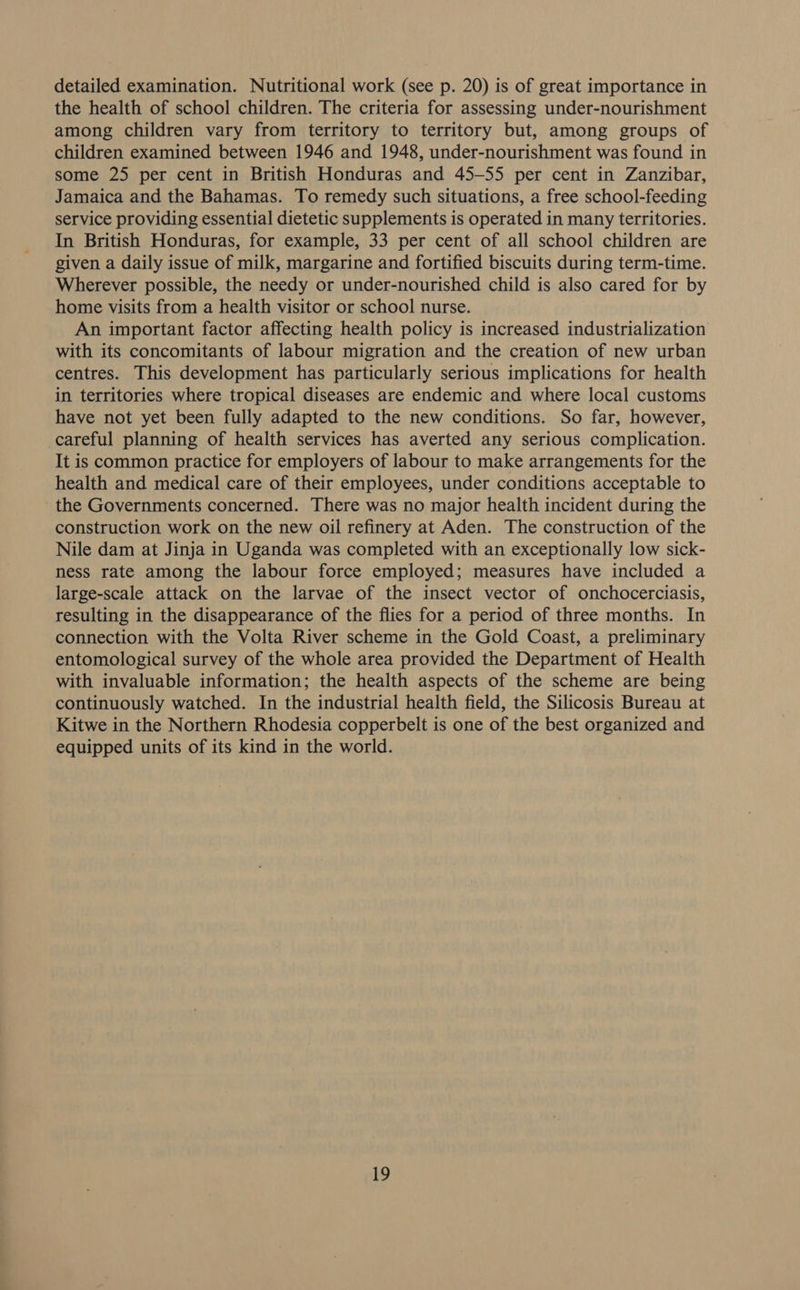 detailed examination. Nutritional work (see p. 20) is of great importance in the health of school children. The criteria for assessing under-nourishment among children vary from territory to territory but, among groups of children examined between 1946 and 1948, under-nourishment was found in some 25 per cent in British Honduras and 45-55 per cent in Zanzibar, Jamaica and the Bahamas. To remedy such situations, a free school-feeding service providing essential dietetic supplements is operated in many territories. In British Honduras, for example, 33 per cent of all school children are given a daily issue of milk, margarine and fortified biscuits during term-time. Wherever possible, the needy or under-nourished child is also cared for by home visits from a health visitor or school nurse. An important factor affecting health policy is increased industrialization with its concomitants of labour migration and the creation of new urban centres. This development has particularly serious implications for health in territories where tropical diseases are endemic and where local customs have not yet been fully adapted to the new conditions. So far, however, careful planning of health services has averted any serious complication. It is common practice for employers of labour to make arrangements for the health and medical care of their employees, under conditions acceptable to the Governments concerned. There was no major health incident during the construction work on the new oil refinery at Aden. The construction of the Nile dam at Jinja in Uganda was completed with an exceptionally low sick- ness rate among the labour force employed; measures have included a large-scale attack on the larvae of the insect vector of onchocerciasis, resulting in the disappearance of the flies for a period of three months. In connection with the Volta River scheme in the Gold Coast, a preliminary entomological survey of the whole area provided the Department of Health with invaluable information; the health aspects of the scheme are being continuously watched. In the industrial health field, the Silicosis Bureau at Kitwe in the Northern Rhodesia copperbelt is one of the best organized and equipped units of its kind in the world.
