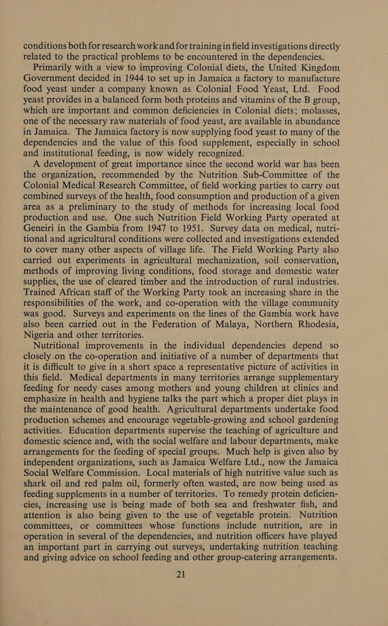 conditions both for research work and for training in field investigations directly related to the practical problems to be encountered in the dependencies. Primarily with a view to improving Colonial diets, the United Kingdom Government decided in 1944 to set up in Jamaica a factory to manufacture food yeast under a company known as Colonial Food Yeast, Ltd. Food yeast provides in a balanced form both proteins and vitamins of the B group, which are important and common deficiencies in Colonial diets; molasses, one of the necessary raw materials of food yeast, are available in abundance in Jamaica. The Jamaica factory is now supplying food yeast to many of the dependencies and the value of this food supplement, especially in school and institutional feeding, is now widely recognized. A development of great importance since the second world war has been the organization, recommended by the Nutrition Sub-Committee of the Colonial Medical Research Committee, of field working parties to carry out combined surveys of the health, food consumption and production of a given area as a preliminary to the study of methods for increasing local food production and use. One such Nutrition Field Working Party operated at Geneiri in the Gambia from 1947 to 1951. Survey data on medical, nutri- tional and agricultural conditions were collected and investigations extended to cover many other aspects of village life. The Field Working Party also carried out experiments in agricultural mechanization, soil conservation, methods of improving living conditions, food storage and domestic water supplies, the use of cleared timber and the introduction of rural industries. Trained African staff of the Working Party took an increasing share in the responsibilities of the work, and co-operation with the village community was good. Surveys and experiments on the lines of the Gambia work have also been carried out in the Federation of Malaya, Northern Rhodesia, Nigeria and other territories. Nutritional improvements in the individual dependencies depend so closely.on the co-operation and initiative of a number of departments that it is difficult to give in a short space a representative picture of activities in this field. Medical departments in many territories arrange supplementary feeding for needy cases among mothers and young children at clinics and emphasize in health and hygiene talks the part which a proper diet plays in the maintenance of good health. Agricultural departments undertake food production schemes and encourage vegetable-growing and school gardening activities. Education departments supervise the teaching of agriculture and domestic science and, with the social welfare and labour departments, make arrangements for the feeding of special groups. Much help is given also by independent organizations, such as Jamaica Welfare Ltd., now the Jamaica Social Welfare Commission. Local materials of high nutritive value such as shark oil and red palm oil, formerly often wasted, are now being used as feeding supplements in a number of territories. To remedy protein deficien- cies, increasing use is being made of both sea and freshwater fish, and attention is also being given to the use of vegetable protein. Nutrition committees, or committees whose functions include nutrition, are in operation in several of the dependencies, and nutrition officers have played an important part in carrying out surveys, undertaking nutrition teaching and giving advice on school feeding and other group-catering arrangements.