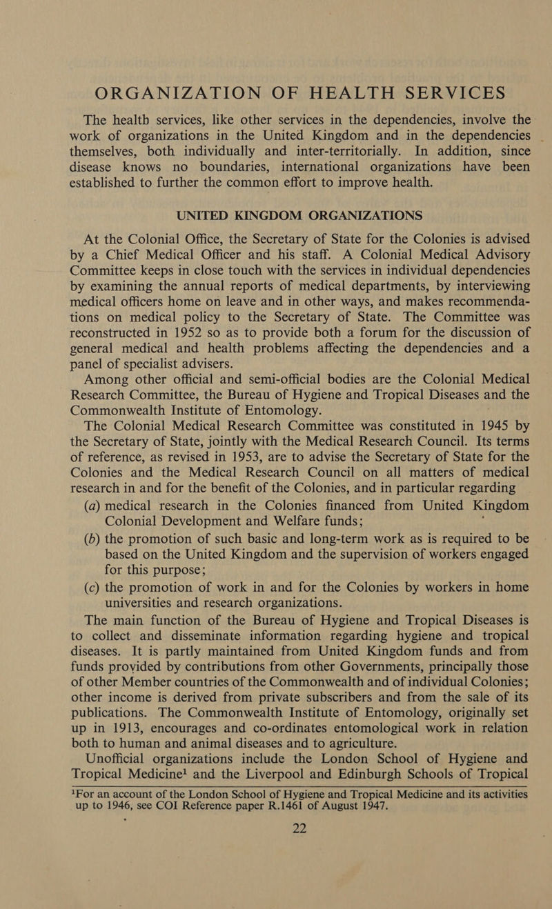 ORGANIZATION OF HEALTH SERVICES The health services, like other services in the dependencies, involve the work of organizations in the United Kingdom and in the dependencies | themselves, both individually and inter-territorially. In addition, since disease knows no boundaries, international organizations have been established to further the common effort to improve health. UNITED KINGDOM ORGANIZATIONS At the Colonial Office, the Secretary of State for the Colonies is advised by a Chief Medical Officer and his staff. A Colonial Medical Advisory Committee keeps in close touch with the services in individual dependencies by examining the annual reports of medical departments, by interviewing medical officers home on leave and in other ways, and makes recommenda- tions on medical policy to the Secretary of State. The Committee was reconstructed in 1952 so as to provide both a forum for the discussion of general medical and health problems affecting the dependencies and a panel of specialist advisers. Among other official and semi-official bodies are the Colonial Medical Research Committee, the Bureau of Hygiene and Tropical Diseases and the Commonwealth Institute of Entomology. The Colonial Medical Research Committee was constituted in 1945 by the Secretary of State, jointly with the Medical Research Council. Its terms of reference, as revised in 1953, are to advise the Secretary of State for the Colonies and the Medical Research Council on all matters of medical research in and for the benefit of the Colonies, and in particular regarding (a) medical research in the Colonies financed from United Kingdom Colonial Development and Welfare funds; (b) the promotion of such basic and long-term work as is required to be based on the United Kingdom and the supervision of workers engaged for this purpose; (c) the promotion of work in and for the Colonies by workers in home universities and research organizations. The main function of the Bureau of Hygiene and Tropical Diseases is to collect and disseminate information regarding hygiene and tropical diseases. It is partly maintained from United Kingdom funds and from funds provided by contributions from other Governments, principally those of other Member countries of the Commonwealth and of individual Colonies; other income is derived from private subscribers and from the sale of its publications. ,The Commonwealth Institute of Entomology, originally set up in 1913, encourages and co-ordinates entomological work in relation both to human and animal diseases and to agriculture. Unofficial organizations include the London School of Hygiene and Tropical Medicine! and the Liverpool and Edinburgh Schools of Tropical 1For an account of the London School of Hygiene and Tropical Medicine and its activities up to 1946, see COI Reference paper R.1461 of August 1947. a2