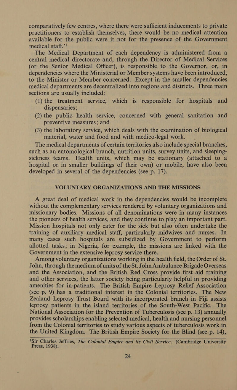 comparatively few centres, where there were sufficient inducements to private practitioners to establish themselves, there would be no medical attention available for the public were it not for the presence of the Government medical staff.”? The Medical Department of each dependency is administered from a central medical directorate and, through the Director of Medical Services (or the Senior Medical Officer), is responsible to the Governor, or, in dependencies where the Ministerial or Member systems have been introduced, to the Minister or Member concerned. Except in the smaller dependencies medical departments are decentralized into regions and districts. Three main - sections are usually included: (1) the treatment service, which is responsible for hospitals and dispensaries ; (2) the public health service, concerned with general sanitation and preventive measures; and (3) the laboratory service, which deals with the examination of biological material, water and food and with medico-legal work. The medical departments of certain territories also include special branches, such as an entomological branch, nutrition units, survey units, and sleeping- sickness teams. Health units, which may be stationary (attached to a hospital or in smaller buildings of their own) or mobile, have also been developed in several of the dependencies (see p. 17). VOLUNTARY ORGANIZATIONS AND THE MISSIONS A great deal of medical work in the dependencies would be incomplete without the complementary services rendered by voluntary organizations and missionary bodies. Missions of all denominations were in many instances the pioneers of health services, and they continue to play an important part. Mission hospitals not only cater for the sick but also often undertake the training of auxiliary medical staff, particularly midwives and nurses. In many cases such hospitals are subsidized by Government to perform allotted tasks; in Nigeria, for example, the missions are linked with the Government in the extensive leprosy service there. Among voluntary organizations working in the health field, the Order of St. John, through the medium of units of the St. John Ambulance Brigade Overseas and the Association, and the British Red Cross provide first aid training and other services, the latter society being particularly helpful in providing amenities for in-patients. The British Empire Leprosy Relief Association (see p. 9) has a traditional interest in the Colonial territories. The New Zealand Leprosy Trust Board with its incorporated branch in Fiji assists leprosy patients in the island territories of the South-West Pacific. The National Association for the Prevention of Tuberculosis (see p. 13) annually provides scholarships enabling selected medical, health and nursing personnel from the Colonial territories to study various aspects of tuberculosis work in the United Kingdom. The British Empire Society for the Blind (see p. 14), 1Sir Charles Jeffries, The Colonial Empire and its Civil Service. (Cambridge University Press, 1938).