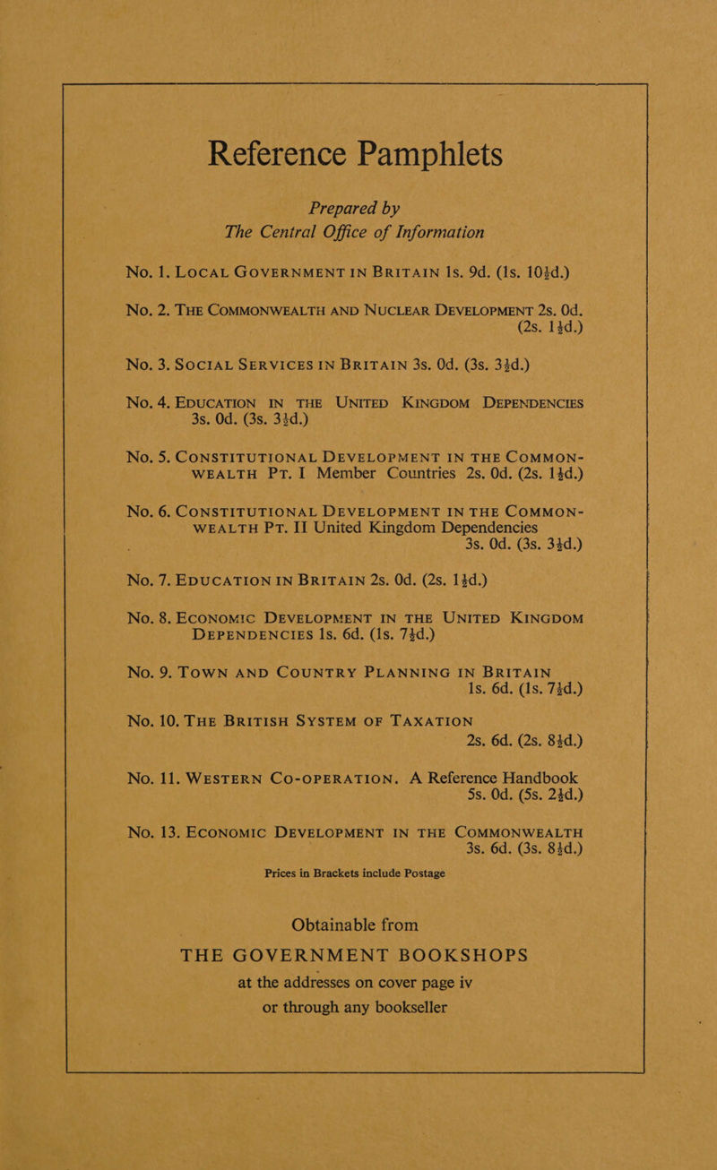 Prepared by The Central Office of Information . 1. LOCAL GOVERNMENT IN BRITAIN Is. 9d. (1s. 104d.) . 2. THE COMMONWEALTH AND NUCLEAR DEVELOPMENT 2s. Od. (2s. 14d.) . 3. SOCIAL SERVICES IN BRITAIN 3s. Od. (3s. 34d.) .4. EDUCATION IN THE UNITED KINGDOM DEPENDENCIES 3s. Od. (3s. 34d.) . 5. CONSTITUTIONAL DEVELOPMENT IN THE COMMON- WEALTH PT. I Member Countries 2s. Od. (2s. 14d.) . 6. CONSTITUTIONAL DEVELOPMENT IN THE COMMON- WEALTH PT. II United Kingdom Dependencies 3s. Od. (3s. 34d.) . 7. EDUCATION IN BRITAIN 2s. Od. (2s. 14d.) . 8. ECONOMIC DEVELOPMENT IN THE UNITED KINGDOM DEPENDENCIES |s. 6d. (1s. 74d.) 1s. 6d. (1s. 73d.) .10. THE BRITISH SYSTEM OF TAXATION 2s. 6d. (2s. 83d.) . 11. WESTERN CO-OPERATION. A Reference Handbook 5s. Od. (Ss. 24d.) . 13. ECONOMIC DEVELOPMENT IN THE COMMONWEALTH . 3s. 6d. (3s. 84d.) Prices in Brackets include Postage . Obtainable from THE GOVERNMENT BOOKSHOPS at the addresses on cover page iv or through any bookseller 