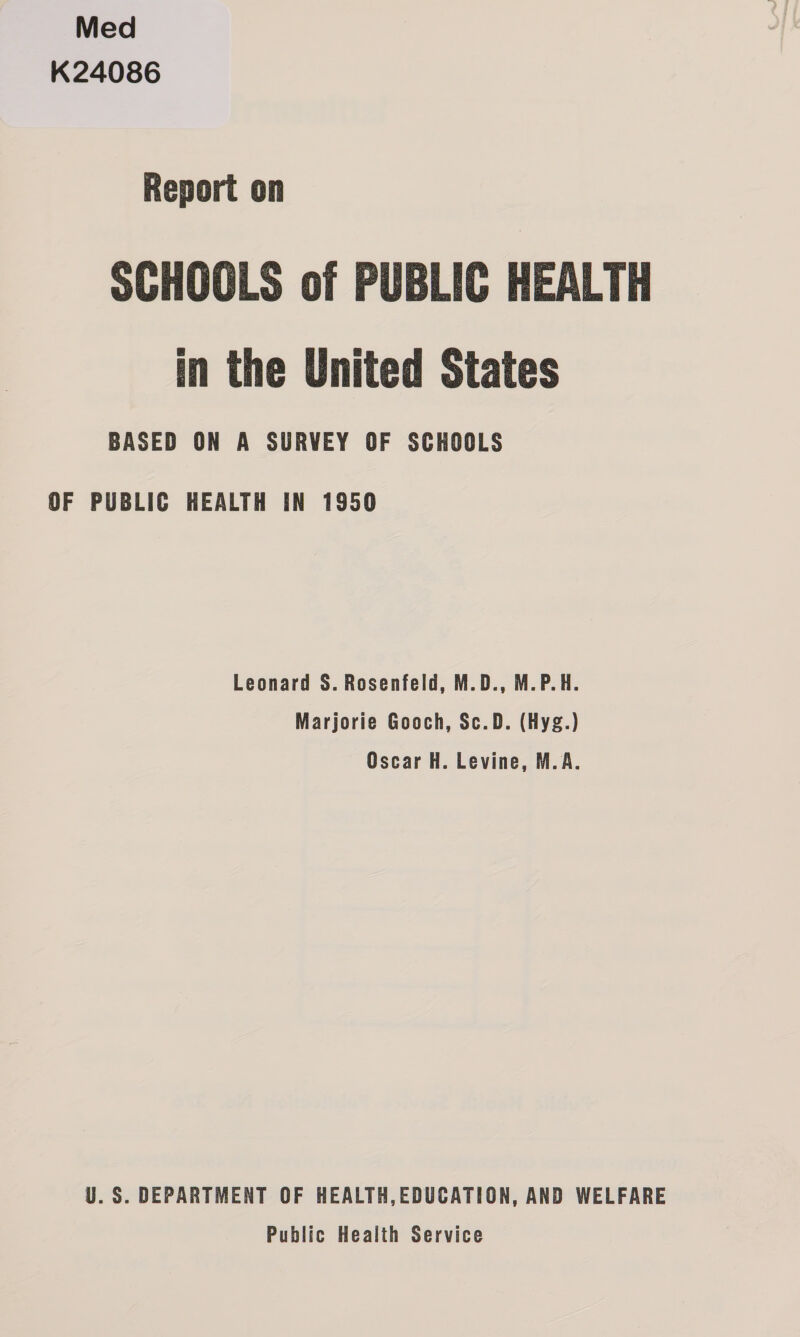 Med K24086 Report on SCHOOLS of PUBLIC HEALTH in the United States BASED ON A SURVEY OF SCHOOLS OF PUBLIC HEALTH IN 1950 Leonard S. Rosenfeld, M.D., M.P.H. Marjorie Gooch, Sc.D. (Hyg.) Oscar H. Levine, M.A. U.S. DEPARTMENT OF HEALTH, EDUCATION, AND WELFARE Public Health Service