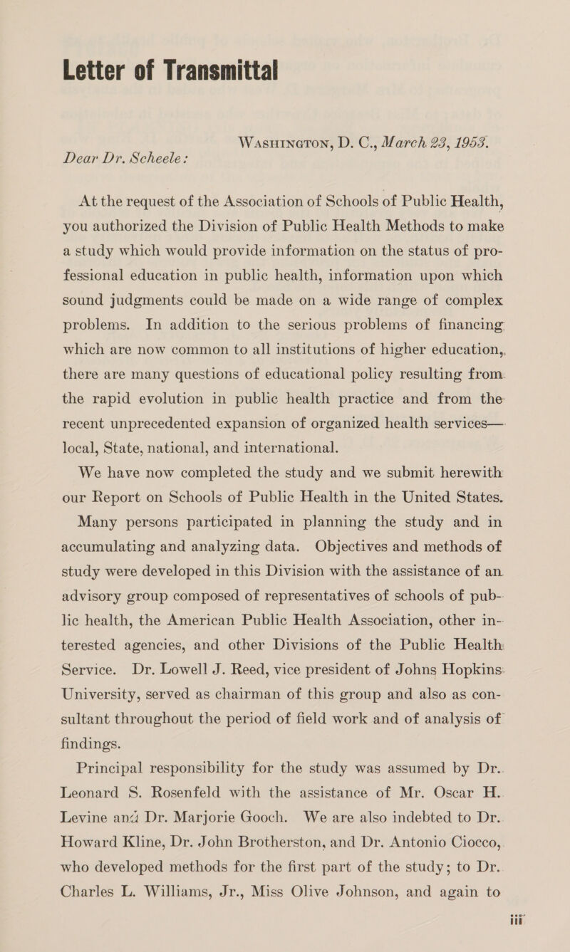 Letter of Transmittal WasuineoTon, D. C., March 23, 1953. Dear Dr. Scheele: At the request of the Association of Schools of Public Health, you authorized the Division of Public Health Methods to make a study which would provide information on the status of pro- fessional education in public health, information upon which sound judgments could be made on a wide range of complex problems. In addition to the serious problems of financing local, State, national, and international. We have now completed the study and we submit herewith our Report on Schools of Public Health in the United States. Many persons participated in planning the study and in accumulating and analyzing data. Objectives and methods of study were developed in this Division with the assistance of an. advisory group composed of representatives of schools of pub- lic health, the American Public Health Association, other in-- University, served as chairman of this group and also as con- findings. who developed methods for the first part of the study; to Dr. Charles L. Williams, Jr., Miss Olive Johnson, and again to eeor td