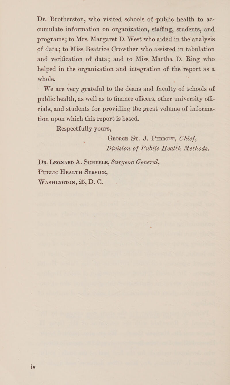 Dr. Brotherston, who visited schools of -public health to ac- cumulate information on organization, staffing, students, and programs; to Mrs. Margaret D. West who aided in the analysis of data; to Miss Beatrice Crowther who assisted in tabulation and verification of data; and to Miss Martha D. Ring who helped in the organization and integration of the report as a whole. ie | We are very grateful to the deans and faculty of schools of public health, as well as to finance officers, other university offi- cials, and students for providing the great volume of informa- tion upon which this report is based. Respectfully yours, 3 Grorce St. J. Perrott, Chief, Division of Public Health Methods. Dr. Lronarp A. SCHEELE, Surgeon General, Pusuiic Heattu SERVICE, WasuHinerton, 25, D. C.