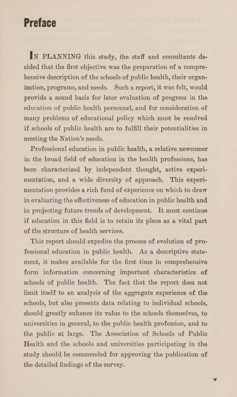 Preface [IN PLANNING this study, the staff and consultants de- cided that the first objective was the preparation of a compre- hensive description of the schools of public health, their organ- ization, programs, and needs. Such a report, it was felt, would provide a sound basis for later evaluation of progress in the education of public health personnel, and for consideration of many problems of educational policy which must be resolved if schools of public health are to fulfill their potentialities in meeting the Nation’s needs. Professional education in public health, a relative newcomer in the broad field of education in the health professions, has been characterized by independent thought, active experi- mentation, and a wide diversity of approach. This experi- mentation provides a rich fund of experience on which to draw in evaluating the effectiveness of education in public health and in projecting future trends of development. It must continue if education in this field is to retain its place as a vital part of the structure of health services. This report should expedite the process of evolution of pro- fessional education in public health. As a descriptive state- ment, it makes available for the first time in comprehensive form information concerning important characteristics of schools of public health. The fact that the report does not limit itself to an analysis of the aggregate experience of the schools, but also presents data relating to individual schools, should greatly enhance its value to the schools themselves, to universities in general, to the public health profession, and to the public at large. The Association of Schools of Public Health and the schools and universities participating in the study should be commended for approving the publication of the detailed findings of the survey.