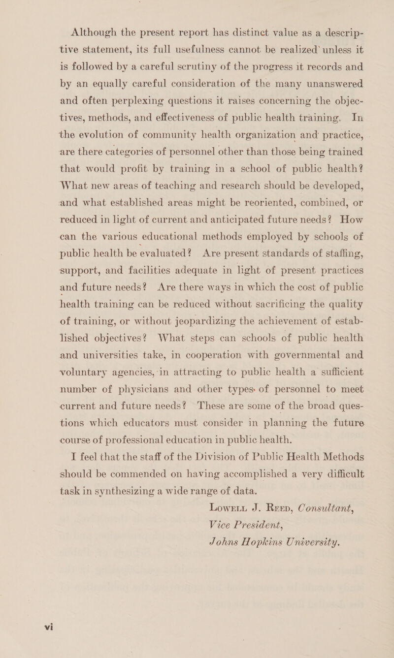 Although the present report has distinct value as a descrip- ‘tive statement, its full usefulness cannot be realized’ unless it is followed by a careful scrutiny of the progress it records and by an equally careful consideration of the many unanswered and often perplexing questions it raises concerning the objec- tives, methods, and effectiveness of public health training. In the evolution of community health organization and: practice, » are there categories of personnel other than those being trained that would profit by training in a school of public health? What new areas of teaching and research should be developed, and what established areas might be reoriented, combined, or reduced in light of current and anticipated future needs? How can the various educational methods employed by schools of public health be evaluated? Are present standards of staffing, support, and facilities adequate in light of present practices and future needs? Are there ways in which the cost of public health training can be reduced without sacrificing the quality of training, or without jeopardizing the achievement of estab- lished objectives? What steps can schools of public health and universities take, in cooperation with governmental and voluntary agencies,'in attracting to public health a sufficient number of physicians and other types: of personnel to meet current and future needs? These are some of the broad ques- tions which educators must consider in planning the future course of professional education in public health. I feel that the staff of the Division of Pubhe Health Methods should be commended on having accomplished a very difficult task in synthesizing a wide range of data. Lowrti J. Reep, Consultant, Vice President, Johns Hopkins University.